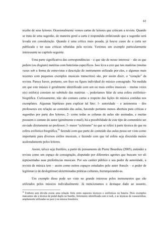 61
recebe de seus leitores. Ocasionalmente vemos cartas de leitores que criticam a revista. Quando
se trata de uma sugestão, de maneira geral a carta é respondida enfatizando que a sugestão será
levada em consideração. Quando é uma crítica mais pesada, já houve casos de a carta ser
publicada e ter suas críticas rebatidas pela revista. Veremos um exemplo particularmente
interessante no capítulo seguinte.
Uma parte significativa das correspondências – e que são de nosso interesse – são as que
pedem (ou elogiam) matérias com bateristas específicos. Isso leva a crer que tais matérias (muitas
vezes sob a forma de entrevistas e descrição do instrumento utilizado por eles, e algumas mais
recentes com pequenos exemplos musicais transcritos) são, por assim dizer, o “coração” da
revista. Parece haver, portanto, um foco na figura individual do músico consagrado. Na medida
em que este músico é geralmente identificado com um ou mais estilos musicais – muitas vezes
o(s) estilo(s) constam no subtítulo das matérias –, poderíamos falar de uma esfera estilístico-
biográfica. Curiosamente, não são comuns cartas a respeito das lições de música contidas nos
exemplares. Algumas hipóteses para explicar tal fato: 1- autoridade – e autonomia – dos
professores em relação ao conteúdo das aulas, havendo portanto menos abertura para críticas e
sugestões por parte dos leitores; 2- como todas as colunas de aulas são assinadas, e muitas
possuem o contato do autor (geralmente e-mail), há a possibilidade de este tipo de comentário ser
enviado diretamente ao professor; 3- maior “ecletismo” no que se refere à parte técnica do que na
esfera estilístico-biográfica,54
fazendo com que parte do conteúdo das aulas possa ser visto como
importante para diversos estilos musicais, e fazendo com que tal esfera seja discutida menos
acaloradamente pelos leitores.
Assim, talvez seja frutífero, a partir do pensamento de Pierre Bourdieu (2005), entender a
revista como um espaço de consagração, disputado por diferentes agentes que buscam ver ali
representadas suas preferências musicais. Por seu caráter público e seu poder de autoridade, a
revista de música tem – assim como outros espaços estudados pelo autor francês – o poder de
legitimar (e de deslegitimar) determinadas práticas culturais, hierarquizando-as.
Um exemplo disso pode ser visto no grande interesse pelos instrumentos que são
utilizados pelos músicos individualmente. Já mencionamos o destaque dado ao assunto,
54
Embora sem dúvida exista uma relação forte entre aspectos técnicos e estilísticos na bateria. Dois exemplos
marcantes são a técnica de pedal duplo no bumbo, fortemente identificada com o rock, e as técnicas de vassourinhas,
amplamente utilizadas no jazz e na música brasileira.
 