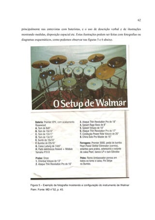 62
principalmente nas entrevistas com bateristas, e o uso de descrição verbal e de ilustrações
mostrando medidas, disposição espacial etc. Estas ilustrações podem ser feitas com fotografias ou
diagramas esquemáticos, como podemos observar nas figuras 5 e 6 abaixo.
Figura 5 – Exemplo de fotografia mostrando a configuração do instrumento de Walmar
Paim. Fonte: MD n°52, p. 45.
 