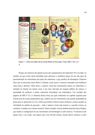 64
Figura 7 – Índice da edição 38 da revista Batera & Percussão. Fonte: B&P n°38, p. 8-
9.
Porque um interesse tão grande acerca dos equipamentos dos bateristas? Por um lado, na
medida em que existe muita facilidade para adicionar e modificar peças, há um alto grau de
personalização do instrumento por parte dos bateristas, o que justifica tal abordagem. Podemos
dizer que na dicotomia entre aberto e fechado, existe entre os músicos retratados uma tendência
maior para a abertura. Além disso, o aspecto visual dos instrumentos parece ser importante: o
tamanho da bateria em muitos casos é um item relevante da imagem pública do músico; a
quantidade de tambores e pratos representa fisicamente sua importância. Um exemplo das
páginas da MD nº 52 é o baterista Rocky Gray (ao qual voltaremos no capítulo seguinte para
ilustrar uma de nossas proposições) que, embora use um instrumento com grande quantidade de
peças para se apresentar ao vivo, afirma que prefere utilizar menos tambores e pratos quando na
intimidade do estúdio de gravação – onde o aspecto visual está ausente e a questão sonora, ao
contrário, é tratada com extrema minúcia. Outro exemplo vem do também baterista Gene Hoglan,
que mudou a configuração de seu instrumento em homenagem a outro músico: “Costumava usar
quatro tons e um surdo, mas depois que Cozy Powell morreu, decidi deixar somente os dois
 
