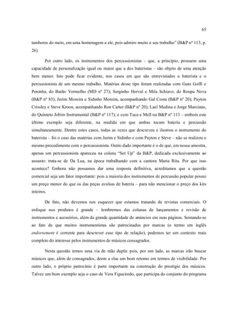 65
tambores do meio, em uma homenagem a ele, pois admiro muito o seu trabalho” (B&P nº 113, p.
26).
Por outro lado, os instrumentos dos percussionistas – que, a princípio, possuem uma
capacidade de personalização igual ou maior que a dos bateristas – são objeto de uma atenção
bem menor. Isto pode ficar evidente, nos casos em que são entrevistados o baterista e o
percussionista de um mesmo trabalho. Matérias desse tipo foram realizadas com Guto Goffi e
Peninha, do Barão Vermelho (MD nº 27); Serginho Herval e Mila Schiavo, do Roupa Nova
(B&P nº 83); Jurim Moreira e Sidinho Moreira, acompanhando Gal Costa (B&P nº 20); Payton
Crissley e Steve Kroon, acompanhando Ron Carter (B&P nº 20); Lael Medina e Jorge Marciano,
do Quinteto Jobim Instrumental (B&P nº 117); e com Tuca e Mell na B&P nº 113 – embora este
último exemplo seja diferente, na medida em que ambas tocam bateria e percussão
simultaneamente. Dentre estes casos, todas as vezes que descreveu e ilustrou o instrumento do
baterista – foi o caso das matérias com Jurim e Sidinho e com Payton e Steve – não se realizou o
mesmo procedimento com o percussionista. Outro dado importante é o de que, em nossa amostra,
apenas um percussionista apareceu na coluna “Set Up” da B&P, dedicada exclusivamente ao
assunto: trata-se de Da Lua, na época trabalhando com a cantora Maria Rita. Por que isso
acontece? Embora não possamos dar uma resposta definitiva, acreditamos que a questão
comercial seja um fator importante: pois a maioria dos instrumentos de percussão popular possui
um preço menor do que os das peças avulsas de bateria – para não mencionar o preço dos kits
inteiros.
De fato, não devemos nos esquecer que estamos tratando de revistas comerciais. O
enfoque nos produtos é grande – lembremos das colunas de lançamentos e revisão de
instrumentos e acessórios, além da grande quantidade de anúncios em suas páginas. Somando-se
ao fato de que muitos instrumentistas são patrocinados por marcas (o termo em inglês
endorsement é corrente para descrever esse tipo de relação), podemos ter um contexto mais
completo do interesse pelos instrumentos de músicos consagrados.
Nesta questão temos uma via de mão dupla: pois, por um lado, as marcas irão buscar
músicos que, além de consagrados, deem a elas um bom retorno em termos de visibilidade. Por
outro lado, o próprio patrocínio é parte importante na construção do prestígio dos músicos.
Talvez um bom exemplo seja o caso de Vera Figueiredo, que participa do conjunto do programa
 