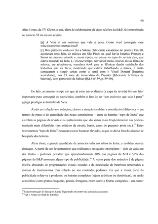 66
Altas Horas, da TV Globo, e que, além de colaboradora de duas edições da B&P, foi entrevistada
no número 59 da mesma revista:
[p] A Vera é um endorsee que vale à pena. Como você conseguiu esse
relacionamento internacional?
[r] Meu primeiro endorser foi a Sabian [fabricante canadense de pratos]. Em 90,
aconteceu uma feira de música em São Paulo na qual havia baterias Premier e
Sonor no mesmo estande e, nessa época, eu estava na capa da revista Eco, que
estava rodando na feira. (...) Nesse tempo, conversei muito, investi, fui às feiras de
música, me relacionava, mandava book para as fábricas dando satisfação dos
trabalhos que eu fazia, mostrando que estava trabalhando a marca, e então
começaram a surgir coisas como a turnê com o Virgil Donatti [baterista
australiano], nos 75 anos de aniversário da Premier [fabricante britânica de
baterias], com patrocínio da Sabian (B&P n° 59, p. 59-60).
De fato, ao mesmo tempo em que já estar em evidência (a capa da revista) foi um fator
importante para conseguir os patrocínios, também o fato de ser “um endorsee que vale à pena”
agrega prestígio ao trabalho de Vera.
Ainda em relação aos anúncios, chama a atenção também a considerável diferença – em
termos de preço e de quantidade das peças constituintes – entre as baterias “topo de linha” que
estrelam as páginas da revista e os instrumentos que são vistos mais freqüentemente nas práticas
musicais mais difundidas (em estúdios de ensaio, bares, casas de pequeno porte etc.).55
Estes
instrumentos “topo de linha” possuem custos bastante elevados, o que os deixa fora do alcance de
boa parte dos leitores.
Além disso, a grande quantidade de anúncios salta aos olhos do leitor, e também merece
destaque. A partir de um levantamento que realizamos em quatro exemplares – dois de cada um
dos títulos – pudemos perceber que aproximadamente 30% das páginas da MD e 50% das
páginas da B&P possuem algum tipo de publicidade.56
A maior parte dos anúncios é de página
inteira, abusando de programações visuais ousadas e da associação de bateristas renomados a
marcas de instrumentos. Em relação ao seu conteúdo, podemos ver que a maior parte da
publicidade refere-se a produtos: ou baterias completas (sejam acústicas ou eletrônicas), ou então
acessórios (como pratos, baquetas, pedais, ferragens, entre outros). Outras categorias – em menor
55
Esta observação foi feita por Xande Figueiredo em entrevista concedida ao autor.
56
Ver o Anexo ao final do trabalho.
 