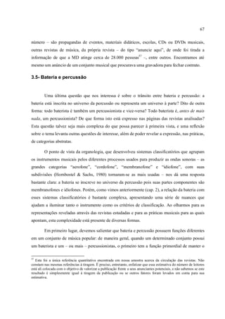 67
número – são propagandas de eventos, materiais didáticos, escolas, CDs ou DVDs musicais,
outras revistas de música, da própria revista – do tipo “anuncie aqui”, de onde foi tirada a
informação de que a MD atinge cerca de 28.000 pessoas57
–, entre outros. Encontramos até
mesmo um anúncio de um conjunto musical que procurava uma gravadora para fechar contrato.
3.5- Bateria e percussão
Uma última questão que nos interessa é sobre o trânsito entre bateria e percussão: a
bateria está inscrita no universo da percussão ou representa um universo à parte? Dito de outra
forma: todo baterista é também um percussionista e vice-versa? Todo baterista é, antes de mais
nada, um percussionista? De que forma isto está expresso nas páginas das revistas analisadas?
Esta questão talvez seja mais complexa do que possa parecer à primeira vista, e uma reflexão
sobre o tema levanta outras questões de interesse, além de poder revelar a expressão, nas práticas,
de categorias abstratas.
O ponto de vista da organologia, que desenvolveu sistemas classificatórios que agrupam
os instrumentos musicais pelos diferentes processos usados para produzir as ondas sonoras – as
grandes categorias “aerofone”, “cordofone”, “membranofone” e “idiofone”, com suas
subdivisões (Hornbostel & Sachs, 1980) tornaram-se as mais usadas – nos dá uma resposta
bastante clara: a bateria se inscreve no universo da percussão pois suas partes componentes são
membranofones e idiofones. Porém, como vimos anteriormente (cap. 2), a relação da bateria com
esses sistemas classificatórios é bastante complexa, apresentando uma série de nuances que
ajudam a iluminar tanto o instrumento como os critérios de classificação. Ao olharmos para as
representações reveladas através das revistas estudadas e para as práticas musicais para as quais
apontam, esta complexidade está presente de diversas formas.
Em primeiro lugar, devemos salientar que bateria e percussão possuem funções diferentes
em um conjunto de música popular: de maneira geral, quando um determinado conjunto possui
um baterista e um – ou mais – percussionistas, o primeiro tem a função primordial de manter o
57
Esta foi a única referência quantitativa encontrada em nossa amostra acerca da circulação das revistas. Não
constam nas mesmas referências à tiragem. É preciso, entretanto, enfatizar que essa estimativa do número de leitores
está ali colocada com o objetivo de valorizar a publicação frente a seus anunciantes potenciais, e não sabemos se este
resultado é simplesmente igual à tiragem da publicação ou se outros fatores foram levados em conta para sua
estimativa.
 