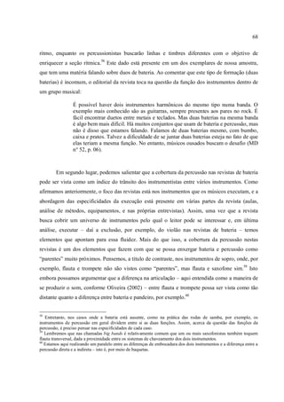 68
ritmo, enquanto os percussionistas buscarão linhas e timbres diferentes com o objetivo de
enriquecer a seção rítmica.58
Este dado está presente em um dos exemplares de nossa amostra,
que tem uma matéria falando sobre duos de bateria. Ao comentar que este tipo de formação (duas
baterias) é incomum, o editorial da revista toca na questão da função dos instrumentos dentro de
um grupo musical:
É possível haver dois instrumentos harmônicos do mesmo tipo numa banda. O
exemplo mais conhecido são as guitarras, sempre presentes aos pares no rock. É
fácil encontrar duetos entre metais e teclados. Mas duas baterias na mesma banda
é algo bem mais difícil. Há muitos conjuntos que usam de bateria e percussão, mas
não é disso que estamos falando. Falamos de duas baterias mesmo, com bumbo,
caixa e pratos. Talvez a dificuldade de se juntar duas baterias esteja no fato de que
elas teriam a mesma função. No entanto, músicos ousados buscam o desafio (MD
n° 52, p. 06).
Em segundo lugar, podemos salientar que a cobertura da percussão nas revistas de bateria
pode ser vista como um índice do trânsito dos instrumentistas entre vários instrumentos. Como
afirmamos anteriormente, o foco das revistas está nos instrumentos que os músicos executam, e a
abordagem das especificidades da execução está presente em várias partes da revista (aulas,
análise de métodos, equipamentos, e nas próprias entrevistas). Assim, uma vez que a revista
busca cobrir um universo de instrumentos pelo qual o leitor pode se interessar e, em última
análise, executar – daí a exclusão, por exemplo, do violão nas revistas de bateria – temos
elementos que apontam para essa fluidez. Mais do que isso, a cobertura da percussão nestas
revistas é um dos elementos que fazem com que se possa enxergar bateria e percussão como
“parentes” muito próximos. Pensemos, a título de contraste, nos instrumentos de sopro, onde, por
exemplo, flauta e trompete não são vistos como “parentes”, mas flauta e saxofone sim.59
Isto
embora possamos argumentar que a diferença na articulação – aqui entendida como a maneira de
se produzir o som, conforme Oliveira (2002) – entre flauta e trompete possa ser vista como tão
distante quanto a diferença entre bateria e pandeiro, por exemplo.60
58
Entretanto, nos casos onde a bateria está ausente, como na prática das rodas de samba, por exemplo, os
instrumentos de percussão em geral dividem entre si as duas funções. Assim, acerca da questão das funções da
percussão, é preciso pensar nas especificidades de cada caso.
59
Lembremos que nas chamadas big bands é relativamente comum que um ou mais saxofonistas também toquem
flauta transversal, dada a proximidade entre os sistemas de chaveamento dos dois instrumentos.
60
Estamos aqui realizando um paralelo entre as diferenças de embocadura dos dois instrumentos e a diferença entre a
percussão direta e a indireta – isto é, por meio de baquetas.
 