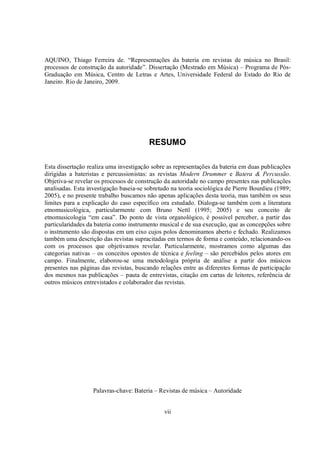 vii
AQUINO, Thiago Ferreira de. “Representações da bateria em revistas de música no Brasil:
processos de construção da autoridade”. Dissertação (Mestrado em Música) – Programa de Pós-
Graduação em Música, Centro de Letras e Artes, Universidade Federal do Estado do Rio de
Janeiro. Rio de Janeiro, 2009.
RESUMO
Esta dissertação realiza uma investigação sobre as representações da bateria em duas publicações
dirigidas a bateristas e percussionistas: as revistas Modern Drummer e Batera & Percussão.
Objetiva-se revelar os processos de construção da autoridade no campo presentes nas publicações
analisadas. Esta investigação baseia-se sobretudo na teoria sociológica de Pierre Bourdieu (1989;
2005), e no presente trabalho buscamos não apenas aplicações desta teoria, mas também os seus
limites para a explicação do caso específico ora estudado. Dialoga-se também com a literatura
etnomusicológica, particularmente com Bruno Nettl (1995; 2005) e seu conceito de
etnomusicologia “em casa”. Do ponto de vista organológico, é possível perceber, a partir das
particularidades da bateria como instrumento musical e de sua execução, que as concepções sobre
o instrumento são dispostas em um eixo cujos polos denominamos aberto e fechado. Realizamos
também uma descrição das revistas supracitadas em termos de forma e conteúdo, relacionando-os
com os processos que objetivamos revelar. Particularmente, mostramos como algumas das
categorias nativas – os conceitos opostos de técnica e feeling – são percebidos pelos atores em
campo. Finalmente, elaborou-se uma metodologia própria de análise a partir dos músicos
presentes nas páginas das revistas, buscando relações entre as diferentes formas de participação
dos mesmos nas publicações – pauta de entrevistas, citação em cartas de leitores, referência de
outros músicos entrevistados e colaborador das revistas.
Palavras-chave: Bateria – Revistas de música – Autoridade
 