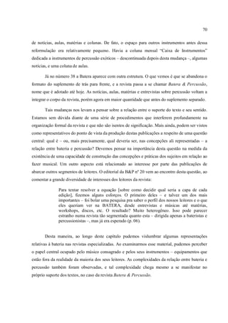 70
de notícias, aulas, matérias e colunas. De fato, o espaço para outros instrumentos antes dessa
reformulação era relativamente pequeno. Havia a coluna mensal “Caixa de Instrumentos”
dedicada a instrumentos de percussão exóticos – descontinuada depois desta mudança –, algumas
notícias, e uma coluna de aulas.
Já no número 38 a Batera aparece com outra estrutura. O que vemos é que se abandona o
formato do suplemento de trás para frente, e a revista passa a se chamar Batera & Percussão,
nome que é adotado até hoje. As notícias, aulas, matérias e entrevistas sobre percussão voltam a
integrar o corpo da revista, porém agora em maior quantidade que antes do suplemento separado.
Tais mudanças nos levam a pensar sobre a relação entre o suporte do texto e seu sentido.
Estamos sem dúvida diante de uma série de procedimentos que interferem profundamente na
organização formal da revista e que não são isentos de significação. Mais ainda, podem ser vistos
como representativos do ponto de vista da produção destas publicações a respeito de uma questão
central: qual é – ou, mais precisamente, qual deveria ser, nas concepções ali representadas – a
relação entre bateria e percussão? Devemos pensar na importância desta questão na medida da
existência de uma capacidade de construção das concepções e práticas dos sujeitos em relação ao
fazer musical. Um outro aspecto está relacionado ao interesse por parte das publicações de
abarcar outros segmentos de leitores. O editorial da B&P nº 20 vem ao encontro desta questão, ao
comentar a grande diversidade de interesses dos leitores da revista:
Para tentar resolver a equação [sobre como decidir qual seria a capa de cada
edição], fizemos alguns esforços. O primeiro deles – e talvez um dos mais
importantes – foi bolar uma pesquisa pra saber o perfil dos nossos leitores e o que
eles queriam ver na BATERA, desde entrevistas e músicas até matérias,
workshops, discos, etc. O resultado? Muito heterogêneo. Isso pode parecer
estranho numa revista tão segmentada quanto esta – dirigida apenas a bateristas e
percussionistas –, mas já era esperado (p. 06).
Desta maneira, ao longo deste capítulo pudemos vislumbrar algumas representações
relativas à bateria nas revistas especializadas. Ao examinarmos esse material, pudemos perceber
o papel central ocupado pelo músico consagrado e pelos seus instrumentos – equipamentos que
estão fora da realidade da maioria dos seus leitores. As complexidades da relação entre bateria e
percussão também foram observadas, e tal complexidade chega mesmo a se manifestar no
próprio suporte dos textos, no caso da revista Batera & Percussão.
 