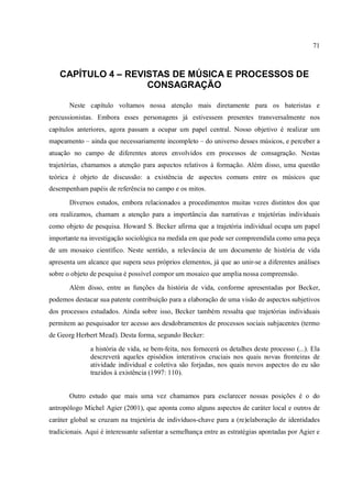 71
CAPÍTULO 4 – REVISTAS DE MÚSICA E PROCESSOS DE
CONSAGRAÇÃO
Neste capítulo voltamos nossa atenção mais diretamente para os bateristas e
percussionistas. Embora esses personagens já estivessem presentes transversalmente nos
capítulos anteriores, agora passam a ocupar um papel central. Nosso objetivo é realizar um
mapeamento – ainda que necessariamente incompleto – do universo desses músicos, e perceber a
atuação no campo de diferentes atores envolvidos em processos de consagração. Nestas
trajetórias, chamamos a atenção para aspectos relativos à formação. Além disso, uma questão
teórica é objeto de discussão: a existência de aspectos comuns entre os músicos que
desempenham papéis de referência no campo e os mitos.
Diversos estudos, embora relacionados a procedimentos muitas vezes distintos dos que
ora realizamos, chamam a atenção para a importância das narrativas e trajetórias individuais
como objeto de pesquisa. Howard S. Becker afirma que a trajetória individual ocupa um papel
importante na investigação sociológica na medida em que pode ser compreendida como uma peça
de um mosaico científico. Neste sentido, a relevância de um documento de história de vida
apresenta um alcance que supera seus próprios elementos, já que ao unir-se a diferentes análises
sobre o objeto de pesquisa é possível compor um mosaico que amplia nossa compreensão.
Além disso, entre as funções da história de vida, conforme apresentadas por Becker,
podemos destacar sua patente contribuição para a elaboração de uma visão de aspectos subjetivos
dos processos estudados. Ainda sobre isso, Becker também ressalta que trajetórias individuais
permitem ao pesquisador ter acesso aos desdobramentos de processos sociais subjacentes (termo
de Georg Herbert Mead). Desta forma, segundo Becker:
a história de vida, se bem-feita, nos fornecerá os detalhes deste processo (...). Ela
descreverá aqueles episódios interativos cruciais nos quais novas fronteiras de
atividade individual e coletiva são forjadas, nos quais novos aspectos do eu são
trazidos à existência (1997: 110).
Outro estudo que mais uma vez chamamos para esclarecer nossas posições é o do
antropólogo Michel Agier (2001), que aponta como alguns aspectos de caráter local e outros de
caráter global se cruzam na trajetória de indivíduos-chave para a (re)elaboração de identidades
tradicionais. Aqui é interessante salientar a semelhança entre as estratégias apontadas por Agier e
 