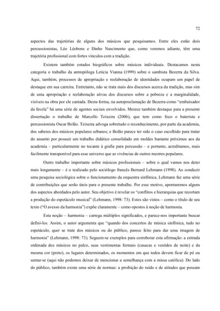 72
aspectos das trajetórias de alguns dos músicos que pesquisamos. Entre eles estão dois
percussionistas, Léo Léobons e Dinho Nascimento que, como veremos adiante, têm uma
trajetória profissional com fortes vínculos com a tradição.
Existem também estudos biográficos sobre músicos individuais. Destacamos nesta
categoria o trabalho da antropóloga Leticia Vianna (1999) sobre o sambista Bezerra da Silva.
Aqui, também, processos de apropriação e reelaboração de identidades ocupam um papel de
destaque em sua carreira. Entretanto, não se trata mais dos discursos acerca da tradição, mas sim
de uma apropriação e reelaboração ativas dos discursos sobre a pobreza e a marginalidade,
visíveis na obra por ele cantada. Desta forma, na autoproclamação de Bezerra como “embaixador
da favela” há uma série de agentes sociais envolvidos. Merece também destaque para a presente
dissertação o trabalho de Marcello Teixeira (2006), que tem como foco o baterista e
percussionista Oscar Bolão. Teixeira advoga sobretudo o reconhecimento, por parte da academia,
dos saberes dos músicos populares urbanos; e Bolão parece ter sido o caso escolhido para tratar
do assunto por possuir um trabalho didático consolidado em moldes bastante próximos aos da
academia – particularmente no tocante à grafia para percussão – e portanto, acreditamos, mais
facilmente transponível para esse universo que as vivências de outros mestres populares.
Outro trabalho importante sobre músicos profissionais – sobre o qual vamos nos deter
mais longamente – é o realizado pelo sociólogo francês Bernard Lehmann (1998). Ao conduzir
uma pesquisa sociológica sobre o funcionamento da orquestra sinfônica, Lehmann faz uma série
de contribuições que serão úteis para o presente trabalho. Por esse motivo, apontaremos alguns
dos aspectos abordados pelo autor. Seu objetivo é revelar os “conflitos e hierarquias que recortam
a produção do espetáculo musical” (Lehmann, 1998: 73). Estes são vistos – como o título de seu
texto (“O avesso da harmonia”) expõe claramente – como opostos à noção de harmonia.
Esta noção – harmonia – carrega múltiplos significados, e parece-nos importante buscar
defini-los. Assim, o autor argumenta que “quando dos concertos de música sinfônica, tudo no
espetáculo, quer se trate dos músicos ou do público, parece feito para dar uma imagem de
harmonia” (Lehmann, 1998: 73). Seguem-se exemplos para corroborar esta afirmação: a entrada
ordenada dos músicos no palco, suas vestimentas formais (casacas e vestidos de noite) e da
mesma cor (preto), os lugares determinados, os momentos em que todos devem ficar de pé ou
sentar-se (aqui não podemos deixar de mencionar a semelhança com a missa católica). Do lado
do público, também existe uma série de normas: a proibição do ruído e de atitudes que possam
 