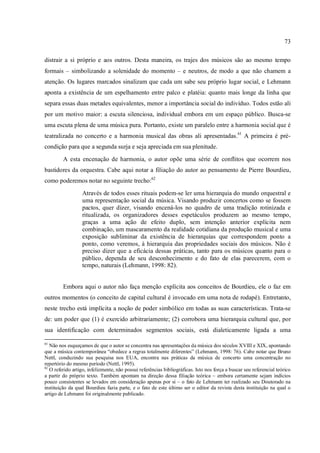 73
distrair a si próprio e aos outros. Desta maneira, os trajes dos músicos são ao mesmo tempo
formais – simbolizando a solenidade do momento – e neutros, de modo a que não chamem a
atenção. Os lugares marcados sinalizam que cada um sabe seu próprio lugar social, e Lehmann
aponta a existência de um espelhamento entre palco e platéia: quanto mais longe da linha que
separa essas duas metades equivalentes, menor a importância social do indivíduo. Todos estão ali
por um motivo maior: a escuta silenciosa, individual embora em um espaço público. Busca-se
uma escuta plena de uma música pura. Portanto, existe um paralelo entre a harmonia social que é
teatralizada no concerto e a harmonia musical das obras ali apresentadas.61
A primeira é pré-
condição para que a segunda surja e seja apreciada em sua plenitude.
A esta encenação de harmonia, o autor opõe uma série de conflitos que ocorrem nos
bastidores da orquestra. Cabe aqui notar a filiação do autor ao pensamento de Pierre Bourdieu,
como poderemos notar no seguinte trecho:62
Através de todos esses rituais podem-se ler uma hierarquia do mundo orquestral e
uma representação social da música. Visando produzir concertos como se fossem
pactos, quer dizer, visando encená-los no quadro de uma tradição rotinizada e
ritualizada, os organizadores desses espetáculos produzem ao mesmo tempo,
graças a uma ação de efeito duplo, sem intenção anterior explícita nem
combinação, um mascaramento da realidade cotidiana da produção musical e uma
exposição subliminar da existência de hierarquias que correspondem ponto a
ponto, como veremos, à hierarquia das propriedades sociais dos músicos. Não é
preciso dizer que a eficácia dessas práticas, tanto para os músicos quanto para o
público, dependa de seu desconhecimento e do fato de elas parecerem, com o
tempo, naturais (Lehmann, 1998: 82).
Embora aqui o autor não faça menção explícita aos conceitos de Bourdieu, ele o faz em
outros momentos (o conceito de capital cultural é invocado em uma nota de rodapé). Entretanto,
neste trecho está implícita a noção de poder simbólico em todas as suas características. Trata-se
de: um poder que (1) é exercido arbitrariamente; (2) corrobora uma hierarquia cultural que, por
sua identificação com determinados segmentos sociais, está dialeticamente ligada a uma
61
Não nos esqueçamos de que o autor se concentra nas apresentações da música dos séculos XVIII e XIX, apontando
que a música contemporânea “obedece a regras totalmente diferentes” (Lehmann, 1998: 76). Cabe notar que Bruno
Nettl, conduzindo sua pesquisa nos EUA, encontra nas práticas da música de concerto uma concentração no
repertório do mesmo período (Nettl, 1995).
62
O referido artigo, infelizmente, não possui referências bibliográficas. Isto nos força a buscar seu referencial teórico
a partir do próprio texto. Também apontam na direção dessa filiação teórica – embora certamente sejam indícios
pouco consistentes se levados em consideração apenas por si – o fato de Lehmann ter realizado seu Doutorado na
instituição da qual Bourdieu fazia parte, e o fato de este último ser o editor da revista desta instituição na qual o
artigo de Lehmann foi originalmente publicado.
 