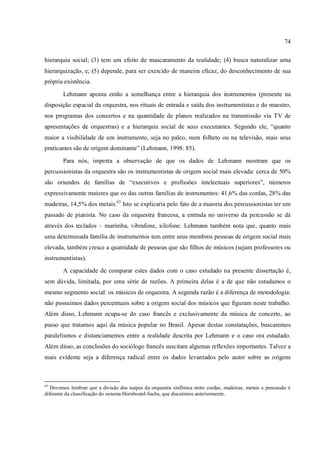 74
hierarquia social; (3) tem um efeito de mascaramento da realidade; (4) busca naturalizar uma
hierarquização, e; (5) depende, para ser exercido de maneira eficaz, do desconhecimento de sua
própria existência.
Lehmann aponta então a semelhança entre a hierarquia dos instrumentos (presente na
disposição espacial da orquestra, nos rituais de entrada e saída dos instrumentistas e do maestro,
nos programas dos concertos e na quantidade de planos realizados na transmissão via TV de
apresentações de orquestras) e a hierarquia social de seus executantes. Segundo ele, “quanto
maior a visibilidade de um instrumento, seja no palco, num folheto ou na televisão, mais seus
praticantes são de origem dominante” (Lehmann, 1998: 85).
Para nós, importa a observação de que os dados de Lehmann mostram que os
percussionistas da orquestra são os instrumentistas de origem social mais elevada: cerca de 50%
são oriundos de famílias de “executivos e profissões intelectuais superiores”, números
expressivamente maiores que os das outras famílias de instrumentos: 41,6% das cordas, 28% das
madeiras, 14,5% dos metais.63
Isto se explicaria pelo fato de a maioria dos percussionistas ter um
passado de pianista. No caso da orquestra francesa, a entrada no universo da percussão se dá
através dos teclados – marimba, vibrafone, xilofone. Lehmann também nota que, quanto mais
uma determinada família de instrumentos tem entre seus membros pessoas de origem social mais
elevada, também cresce a quantidade de pessoas que são filhos de músicos (sejam professores ou
instrumentistas).
A capacidade de comparar estes dados com o caso estudado na presente dissertação é,
sem dúvida, limitada, por uma série de razões. A primeira delas é a de que não estudamos o
mesmo segmento social: os músicos de orquestra. A segunda razão é a diferença de metodologia:
não possuímos dados percentuais sobre a origem social dos músicos que figuram neste trabalho.
Além disso, Lehmann ocupa-se do caso francês e exclusivamente da música de concerto, ao
passo que tratamos aqui da música popular no Brasil. Apesar destas constatações, buscaremos
paralelismos e distanciamentos entre a realidade descrita por Lehmann e o caso ora estudado.
Além disso, as conclusões do sociólogo francês suscitam algumas reflexões importantes. Talvez a
mais evidente seja a diferença radical entre os dados levantados pelo autor sobre as origens
63
Devemos lembrar que a divisão dos naipes da orquestra sinfônica entre cordas, madeiras, metais e percussão é
diferente da classificação do sistema Hornbostel-Sachs, que discutimos anteriormente.
 
