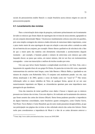 75
sociais do percussionista erudito francês e a noção brasileira acerca dessas origens no caso do
percussionista popular.
4.1- Levantamento das revistas
Para a concretização desta etapa da pesquisa, realizamos primeiramente um levantamento
de todos os músicos que foram objeto de reportagens das revistas de nossa amostra, agrupando-os
em um conjunto denominado Mpaut. Tal processo imediatamente colocou uma série de questões,
pois uma simples contagem dos músicos citados deixaria de mencionar dados importantes, como
o peso muito maior de uma reportagem de capa em relação a uma nota sobre a entrada ou saída
de um baterista de um conjunto, por exemplo. Outros fatores qualitativos de relevância são o fato
de que a maior parte das matérias está diretamente relacionada a acontecimentos daquele
momento – por exemplo, é bastante grande o número de entrevistas com músicos que estão
lançando discos; ao passo que outras, em menor número, irão ter um foco em instrumentistas
consagrados – como nas transcrições e análises de trechos tocados por estes.
Um caso que talvez ilustre bastante a complexidade envolvida é o de Neto. Este, com o
lançamento do segundo disco de seu grupo Os Ostras, foi pauta das revistas três vezes, superando
instrumentistas de carreiras mais longas, como João Barone e Márcio Bahia, e igualando-se em
número de citações com Robertinho Silva. O conjunto está atualmente parado: seu site, cuja
última atualização é de 2002, aponta o status da banda como em “stand by”.64
Não temos
informação sobre os atuais trabalhos de Neto; de qualquer forma, apesar de ser um caso
numericamente importante em Mpaut, as circunstâncias apontam para uma importância mais
passageira do que duradoura.
Uma das maneiras de tentar qualificar esses dados é buscar o impacto que os músicos
possuem nos leitores das revistas. Com este objetivo, foi realizado um levantamento dos músicos
que foram assunto das cartas dos leitores (Mcart). Desta forma pudemos perceber a importância
de alguns bateristas consolidados, tanto brasileiros quanto estrangeiros, como Charles Gavin,
Neil Peart, Travis Barker e Carter Beauford, que de outro modo passariam desapercebidos, já que
sua participação nas páginas das revistas se deu sobretudo através das cartas dos leitores. Outra
razão para considerarmos a importância de Mcart é o fato de as cartas deixarem entrever a
64
Fonte: http://www.sitebr.com/ostras/inicio.htm. Acesso em 20/05/2009.
 