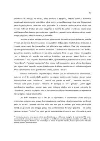 76
construção do diálogo, na revista, entre produção e recepção, embora, como já havíamos
mencionado anteriormente, este diálogo não é neutro, na medida em que existe uma filtragem por
parte da produção das cartas que serão publicadas. A referência a músicos pelos leitores das
revistas pode ser dividida em duas categorias: a maioria das cartas solicita que sejam feitas
matérias com bateristas ou percussionistas específicos; enquanto outras são comentários (quase
sempre elogiosos) sobre as matérias já realizadas.
Um outro nível de interesse reside no levantamento dos músicos que trabalhavam junto às
revistas, em diversas funções: editores, coordenadores pedagógicos, colaboradores, colunistas, e
pessoas encarregadas das transcrições e da editoração das partituras. Para este levantamento,
optamos por uma restrição aos músicos brasileiros. Tal observação é necessária no caso da MD,
que publica inúmeras matérias da revista norte-americana. Uma vez que estamos preocupados
com a dinâmica da atuação dos músicos brasileiros, nos pareceu pouco frutífero este
levantamento.65
Este conjunto, denominado Mrev, ajuda também a problematizar a relação entre
“importância” e “aparecer nas revistas”. Isto porque pudemos perceber que a seleção de músicos
para a pauta não é imparcial: muitos dos elementos de Mpaut trabalharam nas revistas em alguma
época. Retornaremos a esta questão mais adiante, durante a análise.
Voltando entretanto ao conjunto Mpaut, notamos que, ao realizarmos seu levantamento,
mais um nível de complexidade apareceu: os próprios músicos entrevistados citavam outros
instrumentistas como “influências”, “bateras que gostam de ouvir”, “bateristas favoritos”,
“pessoas com quem estudou”, “músicos de destaque da nova geração”. Como opção
metodológica, decidimos agrupar todos estes músicos citados sob a grande categoria de
“referências”, criando o conjunto Mref. Consideramos aqui que o reconhecimento da importância
pelos próprios pares é fundamental.
Um dado importante foi o fato de, ao realizarmos o levantamento destes músicos
referenciais, notarmos uma grande discrepância entre essa lista e a dos instrumentistas que foram
pauta da revista. Devemos ressaltar mais uma vez que as revistas, por serem publicações
periódicas, possuem um enfoque grande nos acontecimentos do tempo presente – em outras
palavras, no que é “notícia”; ao passo que os instrumentistas constroem suas referências a partir
65
Entretanto, devemos notar que a própria possibilidade de se publicarem traduções de matérias da MD norte-
americana pode constituir um objeto de investigação, na medida em que aponta para proximidades nos públicos das
revistas nos dois países. Contudo, este assunto foge do âmbito do presente trabalho, ficando apenas como indicação
para um posterior desenvolvimento.
 