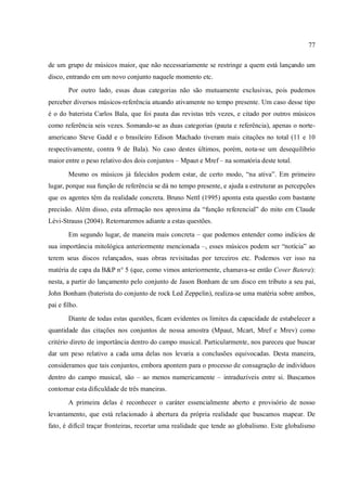 77
de um grupo de músicos maior, que não necessariamente se restringe a quem está lançando um
disco, entrando em um novo conjunto naquele momento etc.
Por outro lado, essas duas categorias não são mutuamente exclusivas, pois pudemos
perceber diversos músicos-referência atuando ativamente no tempo presente. Um caso desse tipo
é o do baterista Carlos Bala, que foi pauta das revistas três vezes, e citado por outros músicos
como referência seis vezes. Somando-se as duas categorias (pauta e referência), apenas o norte-
americano Steve Gadd e o brasileiro Edison Machado tiveram mais citações no total (11 e 10
respectivamente, contra 9 de Bala). No caso destes últimos, porém, nota-se um desequilíbrio
maior entre o peso relativo dos dois conjuntos – Mpaut e Mref – na somatória deste total.
Mesmo os músicos já falecidos podem estar, de certo modo, “na ativa”. Em primeiro
lugar, porque sua função de referência se dá no tempo presente, e ajuda a estruturar as percepções
que os agentes têm da realidade concreta. Bruno Nettl (1995) aponta esta questão com bastante
precisão. Além disso, esta afirmação nos aproxima da “função referencial” do mito em Claude
Lévi-Strauss (2004). Retornaremos adiante a estas questões.
Em segundo lugar, de maneira mais concreta – que podemos entender como indícios de
sua importância mitológica anteriormente mencionada –, esses músicos podem ser “notícia” ao
terem seus discos relançados, suas obras revisitadas por terceiros etc. Podemos ver isso na
matéria de capa da B&P n° 5 (que, como vimos anteriormente, chamava-se então Cover Batera):
nesta, a partir do lançamento pelo conjunto de Jason Bonham de um disco em tributo a seu pai,
John Bonham (baterista do conjunto de rock Led Zeppelin), realiza-se uma matéria sobre ambos,
pai e filho.
Diante de todas estas questões, ficam evidentes os limites da capacidade de estabelecer a
quantidade das citações nos conjuntos de nossa amostra (Mpaut, Mcart, Mref e Mrev) como
critério direto de importância dentro do campo musical. Particularmente, nos pareceu que buscar
dar um peso relativo a cada uma delas nos levaria a conclusões equivocadas. Desta maneira,
consideramos que tais conjuntos, embora apontem para o processo de consagração de indivíduos
dentro do campo musical, são – ao menos numericamente – intraduzíveis entre si. Buscamos
contornar esta dificuldade de três maneiras.
A primeira delas é reconhecer o caráter essencialmente aberto e provisório de nosso
levantamento, que está relacionado à abertura da própria realidade que buscamos mapear. De
fato, é difícil traçar fronteiras, recortar uma realidade que tende ao globalismo. Este globalismo
 