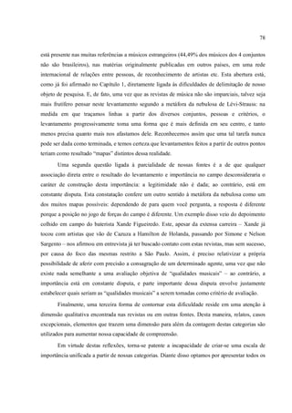 78
está presente nas muitas referências a músicos estrangeiros (44,49% dos músicos dos 4 conjuntos
não são brasileiros), nas matérias originalmente publicadas em outros países, em uma rede
internacional de relações entre pessoas, de reconhecimento de artistas etc. Esta abertura está,
como já foi afirmado no Capítulo 1, diretamente ligada às dificuldades de delimitação de nosso
objeto de pesquisa. E, de fato, uma vez que as revistas de música não são imparciais, talvez seja
mais frutífero pensar neste levantamento segundo a metáfora da nebulosa de Lévi-Strauss: na
medida em que traçamos linhas a partir dos diversos conjuntos, pessoas e critérios, o
levantamento progressivamente toma uma forma que é mais definida em seu centro, e tanto
menos precisa quanto mais nos afastamos dele. Reconhecemos assim que uma tal tarefa nunca
pode ser dada como terminada, e temos certeza que levantamentos feitos a partir de outros pontos
teriam como resultado “mapas” distintos dessa realidade.
Uma segunda questão ligada à parcialidade de nossas fontes é a de que qualquer
associação direta entre o resultado do levantamento e importância no campo desconsideraria o
caráter de construção desta importância: a legitimidade não é dada; ao contrário, está em
constante disputa. Esta constatação confere um outro sentido à metáfora da nebulosa como um
dos muitos mapas possíveis: dependendo de para quem você pergunta, a resposta é diferente
porque a posição no jogo de forças do campo é diferente. Um exemplo disso veio do depoimento
colhido em campo do baterista Xande Figueiredo. Este, apesar da extensa carreira – Xande já
tocou com artistas que vão de Cazuza a Hamilton de Holanda, passando por Simone e Nelson
Sargento – nos afirmou em entrevista já ter buscado contato com estas revistas, mas sem sucesso,
por causa do foco das mesmas restrito a São Paulo. Assim, é preciso relativizar a própria
possibilidade de aferir com precisão a consagração de um determinado agente, uma vez que não
existe nada semelhante a uma avaliação objetiva de “qualidades musicais” – ao contrário, a
importância está em constante disputa, e parte importante dessa disputa envolve justamente
estabelecer quais seriam as “qualidades musicais” a serem tomadas como critério de avaliação.
Finalmente, uma terceira forma de contornar esta dificuldade reside em uma atenção à
dimensão qualitativa encontrada nas revistas ou em outras fontes. Desta maneira, relatos, casos
excepcionais, elementos que trazem uma dimensão para além da contagem destas categorias são
utilizados para aumentar nossa capacidade de compreensão.
Em virtude destas reflexões, torna-se patente a incapacidade de criar-se uma escala de
importância unificada a partir de nossas categorias. Diante disso optamos por apresentar todos os
 