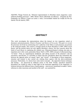 viii
AQUINO, Thiago Ferreira de. “Drumset representations in Brazilian music magazines: some
authority-building processes”. 2009. Master Thesis (Mestrado em Música) – Programa de Pós-
Graduação em Música, Centro de Letras e Artes, Universidade Federal do Estado do Rio de
Janeiro. Rio de Janeiro, 2009.
ABSTRACT
This work investigates the representations about the dumset on two magazines aimed at
drummers and precussionists: Modern Drummer and Batera & Percussão. The goal is to reveal
the processes involved on constructing one’s authority in the field, as such processes are present
in the analyzed sample. This search is strongly based on Pierre Bourdieu’s (1989; 2005) social
theory, and the present thesis not only applies Bourdieu’s theory, but also concerns about the
limits of such theory in explaining the studied case. Ethnomusicological writings also play an
important role in this work, particularly Bruno Nettl’s (1995; 2005) concept of ethnomusicology
“at home”. From an organological standpoint, and taking account of the drumset’s and its
execution’s specificities, it is possible to realize that the conceptions about this instrument fall
between the opposite poles we named “open” and “closed”. A description of these magazines’
structure and content is also carried out, relating these aspects with the above-mentioned
processes. Particularly, it is shown how some native concepts – the opposition beteen technique
and feeling – are perceived by different actors in the field. Finally, specifical analytical
procedures are created in order to shed light on the musicians appearing in the magazines, as
relations between the different forms of participation – interviewee, mentioned in readers’ letters,
reference to other musicians and member of the staff – are searched for.
Keywords: Drumset – Music magazines – Authority
 