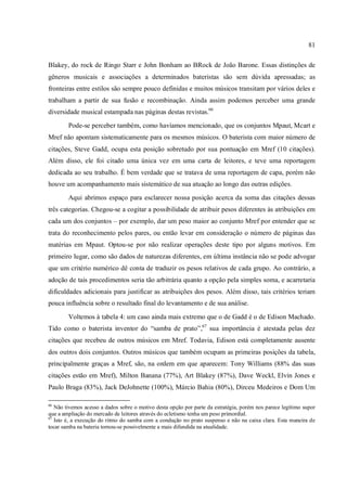 81
Blakey, do rock de Ringo Starr e John Bonham ao BRock de João Barone. Essas distinções de
gêneros musicais e associações a determinados bateristas são sem dúvida apressadas; as
fronteiras entre estilos são sempre pouco definidas e muitos músicos transitam por vários deles e
trabalham a partir de sua fusão e recombinação. Ainda assim podemos perceber uma grande
diversidade musical estampada nas páginas destas revistas.66
Pode-se perceber também, como havíamos mencionado, que os conjuntos Mpaut, Mcart e
Mref não apontam sistematicamente para os mesmos músicos. O baterista com maior número de
citações, Steve Gadd, ocupa esta posição sobretudo por sua pontuação em Mref (10 citações).
Além disso, ele foi citado uma única vez em uma carta de leitores, e teve uma reportagem
dedicada ao seu trabalho. É bem verdade que se tratava de uma reportagem de capa, porém não
houve um acompanhamento mais sistemático de sua atuação ao longo das outras edições.
Aqui abrimos espaço para esclarecer nossa posição acerca da soma das citações dessas
três categorias. Chegou-se a cogitar a possibilidade de atribuir pesos diferentes às atribuições em
cada um dos conjuntos – por exemplo, dar um peso maior ao conjunto Mref por entender que se
trata do reconhecimento pelos pares, ou então levar em consideração o número de páginas das
matérias em Mpaut. Optou-se por não realizar operações deste tipo por alguns motivos. Em
primeiro lugar, como são dados de naturezas diferentes, em última instância não se pode advogar
que um critério numérico dê conta de traduzir os pesos relativos de cada grupo. Ao contrário, a
adoção de tais procedimentos seria tão arbitrária quanto a opção pela simples soma, e acarretaria
dificuldades adicionais para justificar as atribuições dos pesos. Além disso, tais critérios teriam
pouca influência sobre o resultado final do levantamento e de sua análise.
Voltemos à tabela 4: um caso ainda mais extremo que o de Gadd é o de Edison Machado.
Tido como o baterista inventor do “samba de prato”,67
sua importância é atestada pelas dez
citações que recebeu de outros músicos em Mref. Todavia, Edison está completamente ausente
dos outros dois conjuntos. Outros músicos que também ocupam as primeiras posições da tabela,
principalmente graças a Mref, são, na ordem em que aparecem: Tony Williams (88% das suas
citações estão em Mref), Milton Banana (77%), Art Blakey (87%), Dave Weckl, Elvin Jones e
Paulo Braga (83%), Jack DeJohnette (100%), Márcio Bahia (80%), Dirceu Medeiros e Dom Um
66
Não tivemos acesso a dados sobre o motivo desta opção por parte da estratégia, porém nos parece legítimo supor
que a ampliação do mercado de leitores através do ecletismo tenha um peso primordial.
67
Isto é, a execução do ritmo do samba com a condução no prato suspenso e não na caixa clara. Esta maneira de
tocar samba na bateria tornou-se possivelmente a mais difundida na atualidade.
 