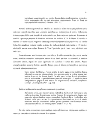 83
isso situam-se, geralmente, nos confins da sala, da mesma forma como os músicos
cujos instrumentos são os mais conotados corporalmente ficam no fundo do
espaço próprio à orquestra (Lehmann, 1998: 78).
Portanto podemos perceber que a bateria e a percussão estão em relação próxima com o
universo corporal-masculino que Lehmann identifica nos instrumentos de sopro. Embora não
tenhamos percebido uma situação de animosidade nas fontes com as quais nos deparamos, é
notável a presença pequena de bateristas mulheres nas revistas: 3,7% de Mpaut. E quando as
mesmas são entrevistadas, perguntas sobre se já sofreram experiências de preconceito são sempre
feitas. Em relação ao conjunto Mref, a ausência das mulheres é ainda maior: entre os 121 músicos
citados há apenas uma mulher. Trata-se de Vera Figueiredo, que é citada como referência uma
única vez.
Como dissemos anteriormente, esta convivência de diferentes estilos, jazz, rock, samba,
baião, músicos nacionais e estrangeiros não se dá de forma pacífica. Ao contrário, é fonte de
constantes atritos, alguns dos quais aparecem nos editoriais e cartas dos leitores. Alguns
exemplos podem ajudar a ilustrar a questão. Temos cartas de leitores reclamando do excesso de
rock e de músicos estrangeiros:
Caros amigos da Batera, a ‘nossa revista’ é muito legal, possui matérias boas e
informativas, mas na minha opinião peca em um ponto: a revista mostra mais
bateras de rock e de fora de Brasil. Eu acho que a revista deveria diversificar,
colocar mais estilos, e principalmente gente do nosso país. E aquela seção de
fofoquinhas de grupos de rock não dá. Se eu gostasse de ler fofoca, comprava a
Contigo. Um abraço (B&P n° 12, p. 10).
Existem também cartas que afirmam exatamente o contrário:
Acreditem: adoro jazz, mas meu estilo preferido é death metal. Sinto que há uma
carência desse tipo de música na revista. Gostaria de ver capas com bateras que,
para mim, são verdadeiros mestres, como Pete Sandoval, Dave Lombardo e Max
Kolesne. Acho que a revista é exageradamente direcionada ao jazz e à música
brasileira. Não que esses estilos tenham que ser ignorados, mas acho que deveria
ser dada mais atenção aos demais gêneros (B&P n° 55, p. 10).
Se estas cartas representam vozes pedindo mais ecletismo nas páginas das revistas, às
vezes, ao contrário, reclama-se do excesso de ecletismo:
 