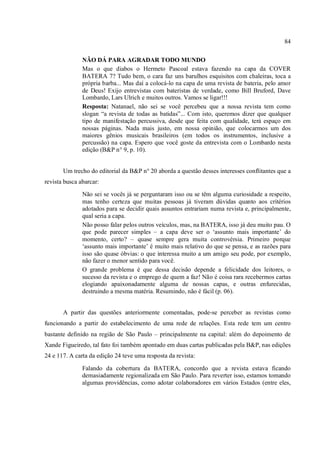84
NÃO DÁ PARA AGRADAR TODO MUNDO
Mas o que diabos o Hermeto Pascoal estava fazendo na capa da COVER
BATERA 7? Tudo bem, o cara faz uns barulhos esquisitos com chaleiras, toca a
própria barba... Mas daí a colocá-lo na capa de uma revista de bateria, pelo amor
de Deus! Exijo entrevistas com bateristas de verdade, como Bill Bruford, Dave
Lombardo, Lars Ulrich e muitos outros. Vamos se ligar!!!
Resposta: Natanael, não sei se você percebeu que a nossa revista tem como
slogan “a revista de todas as batidas”... Com isto, queremos dizer que qualquer
tipo de manifestação percussiva, desde que feita com qualidade, terá espaço em
nossas páginas. Nada mais justo, em nossa opinião, que colocarmos um dos
maiores gênios musicais brasileiros (em todos os instrumentos, inclusive a
percussão) na capa. Espero que você goste da entrevista com o Lombardo nesta
edição (B&P n° 9, p. 10).
Um trecho do editorial da B&P n° 20 aborda a questão desses interesses conflitantes que a
revista busca abarcar:
Não sei se vocês já se perguntaram isso ou se têm alguma curiosidade a respeito,
mas tenho certeza que muitas pessoas já tiveram dúvidas quanto aos critérios
adotados para se decidir quais assuntos entrariam numa revista e, principalmente,
qual seria a capa.
Não posso falar pelos outros veículos, mas, na BATERA, isso já deu muito pau. O
que pode parecer simples – a capa deve ser o ‘assunto mais importante’ do
momento, certo? – quase sempre gera muita controvérsia. Primeiro porque
‘assunto mais importante’ é muito mais relativo do que se pensa, e as razões para
isso são quase óbvias: o que interessa muito a um amigo seu pode, por exemplo,
não fazer o menor sentido para você.
O grande problema é que dessa decisão depende a felicidade dos leitores, o
sucesso da revista e o emprego de quem a faz! Não é coisa rara recebermos cartas
elogiando apaixonadamente alguma de nossas capas, e outras enfurecidas,
destruindo a mesma matéria. Resumindo, não é fácil (p. 06).
A partir das questões anteriormente comentadas, pode-se perceber as revistas como
funcionando a partir do estabelecimento de uma rede de relações. Esta rede tem um centro
bastante definido na região de São Paulo – principalmente na capital: além do depoimento de
Xande Figueiredo, tal fato foi também apontado em duas cartas publicadas pela B&P, nas edições
24 e 117. A carta da edição 24 teve uma resposta da revista:
Falando da cobertura da BATERA, concordo que a revista estava ficando
demasiadamente regionalizada em São Paulo. Para reverter isso, estamos tomando
algumas providências, como adotar colaboradores em vários Estados (entre eles,
 