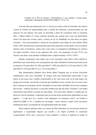 85
Curitiba [sic.], Rio de Janeiro e Pernambuco), o que acabará, a longo prazo,
ampliando a abrangência da BATERA (B&P n° 24, p. 12).
Um outro fato que aponta para isso é o de que as revistas, como foi afirmado, não operam
a partir de critérios de imparcialidade para a escolha dos bateristas e percussionistas que irão
aparecer em suas páginas. Isso pode ser percebido a partir do cruzamento entre os conjuntos
Mrev e Mpaut (tabela 5). Assim, podemos perceber que, quanto mais vezes um determinado
músico foi pauta das revistas, maior a chance de ele ter trabalhado em uma delas em algum
momento – não necessariamente o mesmo de sua aparição como objeto de uma matéria. Desta
forma, 100% dos bateristas e percussionistas que foram pauta das revistas quatro vezes (o número
máximo entre os brasileiros, contra cinco vezes entre os estrangeiros) trabalharam nas mesmas
em algum momento. Entre os que aparecem três vezes, esta proporção cai para 57,1%; nos
músicos com duas e uma entradas em Mpaut temos, respectivamente, 31,8% e 19,8%.
Quando comparamos estes dados com os do cruzamento entre Mref e Mrev (tabela 6),
percebemos que neste último caso as proporções não estão ordenadas de forma decrescente como
no primeiro: 0% para Mref=10; 50% para Mref=7; 100% para Mref=6; 33,3% para Mref=5; 20%
para Mref=4; 25% para Mref=3 ou 2; 18,1% para Mref=1.
Que interpretações podemos fazer destes dados? Imaginar que as revistas funcionam
simplesmente como uma “panelinha” de amigos seria uma interpretação equivocada. O que
parece se dar nesse caso é melhor compreendido se for visto como uma via de mão dupla: isto
porque, por um lado, sem dúvida as pessoas que trabalham nesses veículos têm um acesso mais
fácil a pessoas de seu próprio círculo, resultando em uma maior facilidade em levá-las às páginas
das revistas – embora seja óbvio, é necessário lembrar que não são feitas “licitações” com ampla
concorrência para definir as pautas de cada edição... Por outro lado, também é verdade que, do
ponto de vista da estratégia, é importante para as revistas terem profissionais gabaritados em suas
páginas – “a capa deve ser o assunto ‘mais importante’ do momento, certo?”, nos lembra o
editorial da B&P n° 20 – e também em sua equipe – como veremos a seguir. Estes são pontos
fundamentais para a constituição de sua legitimidade dentro do campo.
Desta maneira, podemos falar, nos termos de Pierre Bourdieu, de um processo mútuo de
legitimação: a legitimidade daquele que escolhe e do objeto escolhido se constituem
reciprocamente. Neste caso, o processo é mais complexo: o músico se legitima no campo ao
 