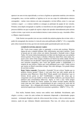 86
aparecer em uma revista especializada; a revista se legitima ao apresentar matérias com músicos
consagrados; mas a revista também se legitima ao ter em seu corpo de colaboradores músicos
consagrados – muitas vezes músicos em cuja consagração a revista influiu, como é o caso que
veremos a seguir –; e o músico também se consagra ao participar da equipe de tais veículos.
Portanto, nossa dupla consagração se espelha e se transforma em uma quádrupla consagração: um
processo dialético em que os papéis de sujeito e objeto são operados alternadamente pelos artistas
e pelas revistas, e que ocorre em uma instância interna e outra externa (ou seja, vinculada a Mrev
e a Mpaut, respectivamente).
Cabe ilustrar essa questão com um caso extraído das próprias páginas das revistas: nele, o
poder de consagração das mesmas é o tema de uma carta publicada na B&P n° 118, e respondida
pelo crítico musical da revista, que tem este mesmo poder questionado pelo autor da carta:
COMPLÔ CONTRA REGIS TADEU
Olá. Vocês como sempre estão se superando: a revista está excelente. Matérias
dignas de nota e redação brilhante. Mas, infelizmente, nem tudo é perfeito. Vocês
só pecam por ter como crítico um músico fracassado e frustrado como o Regis
Tadeu. Ele insiste indiscriminadamente em falar mal das bandas que seus próprios
leitores gostam. Ele já xingou e ofendeu o Manowar, Quiet Riot, entre outras. Eu,
assim como outros trinta amigos estudiosos de bateria da minha cidade (Vitória-
ES), achamos isso um absurdo. Espero que alguma providência seja tomada contra
esse terrorista ortográfico, pois vocês não podem perder a credibilidade e o
respeito de seus leitores. Espero que vocês publiquem esse e-mail. Tenho certeza
que muitos no Brasil concordam comigo. Sem mais delongas. Um grande abraço
de um leitor assíduo.
Regis Tadeu responde: Fracassado e frustrado? Só por criticar ‘bandas que os
próprios leitores gostam’? Quem é você para dizer que todo mundo gosta de
porcarias como Manowar e Quiet Riot? Desde quando você determina o que os
leitores devem gostar ou não? Credibilidade e respeito são coisas que se
conquistam sem ter que lamber as botas de bandas medíocres, que lançam discos
patéticos para consumidores baba-ovos. Agora, se você e seus ‘trinta amigos
estudiosos de bateria de Vitória’ perdem seu tempo ouvindo bandas ridículas
como estas que citei, tenho o pressentimento de que a carreira de vocês não irá
muito longe... Ah, e obrigado pela alcunha ‘terrorista ortográfico’. Espero mesmo
aterrorizar aqueles que insistem em assassinar a gramática... (B&P n° 118, p. 10).
Este trecho, bastante denso, merece uma análise mais detalhada. Inicialmente, após
elogiar a revista, o autor da carta reclama do tratamento dispensado a determinados grupos
musicais – reclamação dirigida à seção de crítica musical das revistas, e não às entrevistas com
músicos, seção de que vínhamos falando anteriormente. Para isso, ele coloca uma suposta
 