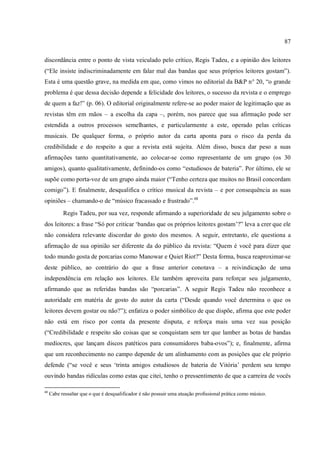 87
discordância entre o ponto de vista veiculado pelo crítico, Regis Tadeu, e a opinião dos leitores
(“Ele insiste indiscriminadamente em falar mal das bandas que seus próprios leitores gostam”).
Esta é uma questão grave, na medida em que, como vimos no editorial da B&P n° 20, “o grande
problema é que dessa decisão depende a felicidade dos leitores, o sucesso da revista e o emprego
de quem a faz!” (p. 06). O editorial originalmente refere-se ao poder maior de legitimação que as
revistas têm em mãos – a escolha da capa –, porém, nos parece que sua afirmação pode ser
estendida a outros processos semelhantes, e particularmente a este, operado pelas críticas
musicais. De qualquer forma, o próprio autor da carta aponta para o risco da perda da
credibilidade e do respeito a que a revista está sujeita. Além disso, busca dar peso a suas
afirmações tanto quantitativamente, ao colocar-se como representante de um grupo (os 30
amigos), quanto qualitativamente, definindo-os como “estudiosos de bateria”. Por último, ele se
supõe como porta-voz de um grupo ainda maior (“Tenho certeza que muitos no Brasil concordam
comigo”). E finalmente, desqualifica o crítico musical da revista – e por consequência as suas
opiniões – chamando-o de “músico fracassado e frustrado”.68
Regis Tadeu, por sua vez, responde afirmando a superioridade de seu julgamento sobre o
dos leitores: a frase “Só por criticar ‘bandas que os próprios leitores gostam’?” leva a crer que ele
não considera relevante discordar do gosto dos mesmos. A seguir, entretanto, ele questiona a
afirmação de sua opinião ser diferente da do público da revista: “Quem é você para dizer que
todo mundo gosta de porcarias como Manowar e Quiet Riot?” Desta forma, busca reaproximar-se
deste público, ao contrário do que a frase anterior conotava – a reivindicação de uma
independência em relação aos leitores. Ele também aproveita para reforçar seu julgamento,
afirmando que as referidas bandas são “porcarias”. A seguir Regis Tadeu não reconhece a
autoridade em matéria de gosto do autor da carta (“Desde quando você determina o que os
leitores devem gostar ou não?”); enfatiza o poder simbólico de que dispõe, afirma que este poder
não está em risco por conta da presente disputa, e reforça mais uma vez sua posição
(“Credibilidade e respeito são coisas que se conquistam sem ter que lamber as botas de bandas
medíocres, que lançam discos patéticos para consumidores baba-ovos”); e, finalmente, afirma
que um reconhecimento no campo depende de um alinhamento com as posições que ele próprio
defende (“se você e seus ‘trinta amigos estudiosos de bateria de Vitória’ perdem seu tempo
ouvindo bandas ridículas como estas que citei, tenho o pressentimento de que a carreira de vocês
68
Cabe ressaltar que o que é desqualificador é não possuir uma atuação profissional prática como músico.
 