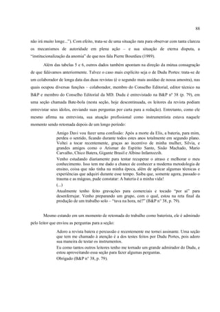 88
não irá muito longe...”). Com efeito, trata-se de uma situação rara para observar com tanta clareza
os mecanismos de autoridade em plena ação – e sua situação de eterna disputa, a
“institucionalização da anomia” de que nos fala Pierre Bourdieu (1989).
Além das tabelas 5 e 6, outros dados também apontam na direção da mútua consagração
de que falávamos anteriormente. Talvez o caso mais explícito seja o de Dudu Portes: trata-se de
um colaborador de longa data das duas revistas (é o segundo mais assíduo de nossa amostra), nas
quais ocupou diversas funções – colaborador, membro do Conselho Editorial, editor técnico na
B&P e membro do Conselho Editorial da MD. Dudu é entrevistado na B&P nº 38 (p. 79), em
uma seção chamada Bate-bola (nesta seção, hoje descontinuada, os leitores da revista podiam
entrevistar seus ídolos, enviando suas perguntas por carta para a redação). Entretanto, como ele
mesmo afirma na entrevista, sua atuação profissional como instrumentista estava naquele
momento sendo retomada depois de um longo período:
Amigo Davi vou fazer uma confissão: Após a morte da Elis, a bateria, para mim,
perdeu o sentido, ficando durante todos estes anos totalmente em segundo plano.
Voltei a tocar recentemente, graças ao incentivo de minha mulher, Silvia, e
grandes amigos como o Arismar do Espírito Santo, Sisão Machado, Mario
Carvalho, Chico Batera, Gigante Brasil e Albino Infantozzih.
Venho estudando diariamente para tentar recuperar o atraso e melhorar o meu
conhecimento. Isso tem me dado a chance de conhecer a moderna metodologia de
ensino, coisa que não tinha na minha época, além de aplicar algumas técnicas e
experiências que adquiri durante esse tempo. Saiba que, somente agora, passado o
trauma e as mágoas, pude constatar: A bateria é a minha vida!
(...)
Atualmente tenho feito gravações para comerciais e tocado “por aí” para
desenferrujar. Venho preparando um grupo, com o qual, estou na reta final da
produção de um trabalho solo – “tava na hora, né?” (B&P n° 38, p. 79).
Mesmo estando em um momento de retomada do trabalho como baterista, ele é admirado
pelo leitor que enviou as perguntas para a seção:
Adoro a revista batera e percussão e recentemente me tornei assinante. Uma seção
que tem me chamado à atenção é a dos testes feitos por Dudu Portes, pois adoro
sua maneira de testar os instrumentos.
Eu como tantos outros leitores tenho me tornado um grande admirador do Dudu, e
estou aproveitando essa seção para fazer algumas perguntas.
Obrigado (B&P n° 38, p. 79).
 