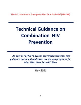 1
The U.S. President’s Emergency Plan for AIDS Relief (PEPFAR)
Technical Guidance on
Combination HIV
Prevention
As part of PEPFAR’s overall prevention strategy, this
guidance document addresses prevention programs for
Men Who Have Sex with Men
May 2011
 