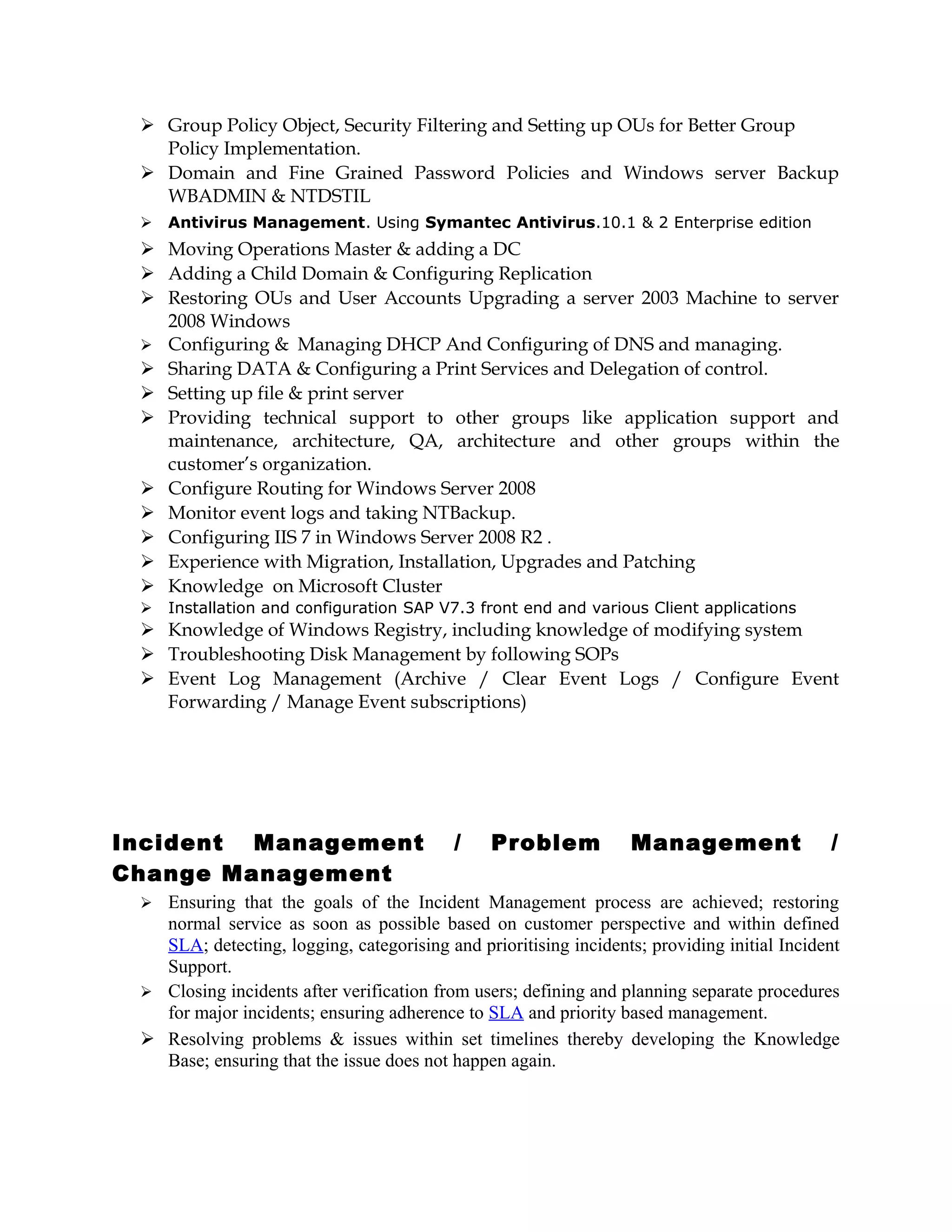  Group Policy Object, Security Filtering and Setting up OUs for Better Group
Policy Implementation.
 Domain and Fine Grained Password Policies and Windows server Backup
WBADMIN & NTDSTIL
 Antivirus Management. Using Symantec Antivirus.10.1 & 2 Enterprise edition
 Moving Operations Master & adding a DC
 Adding a Child Domain & Configuring Replication
 Restoring OUs and User Accounts Upgrading a server 2003 Machine to server
2008 Windows
 Configuring & Managing DHCP And Configuring of DNS and managing.
 Sharing DATA & Configuring a Print Services and Delegation of control.
 Setting up file & print server
 Providing technical support to other groups like application support and
maintenance, architecture, QA, architecture and other groups within the
customer’s organization.
 Configure Routing for Windows Server 2008
 Monitor event logs and taking NTBackup.
 Configuring IIS 7 in Windows Server 2008 R2 .
 Experience with Migration, Installation, Upgrades and Patching
 Knowledge on Microsoft Cluster
 Installation and configuration SAP V7.3 front end and various Client applications
 Knowledge of Windows Registry, including knowledge of modifying system
 Troubleshooting Disk Management by following SOPs
 Event Log Management (Archive / Clear Event Logs / Configure Event
Forwarding / Manage Event subscriptions)
Incident Management / Problem Management /
Change Management
 Ensuring that the goals of the Incident Management process are achieved; restoring
normal service as soon as possible based on customer perspective and within defined
SLA; detecting, logging, categorising and prioritising incidents; providing initial Incident
Support.
 Closing incidents after verification from users; defining and planning separate procedures
for major incidents; ensuring adherence to SLA and priority based management.
 Resolving problems & issues within set timelines thereby developing the Knowledge
Base; ensuring that the issue does not happen again.
 
