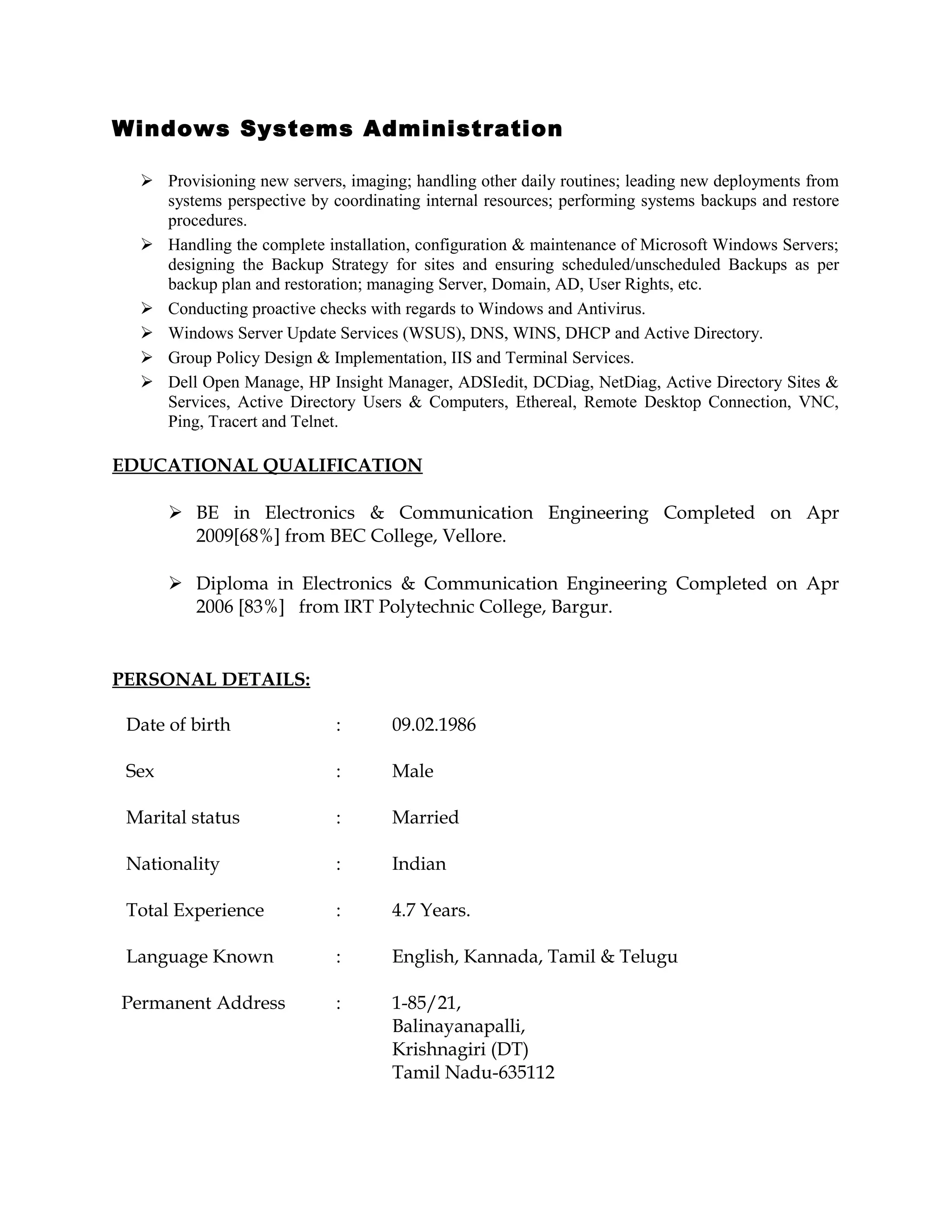 Windows Systems Administration
 Provisioning new servers, imaging; handling other daily routines; leading new deployments from
systems perspective by coordinating internal resources; performing systems backups and restore
procedures.
 Handling the complete installation, configuration & maintenance of Microsoft Windows Servers;
designing the Backup Strategy for sites and ensuring scheduled/unscheduled Backups as per
backup plan and restoration; managing Server, Domain, AD, User Rights, etc.
 Conducting proactive checks with regards to Windows and Antivirus.
 Windows Server Update Services (WSUS), DNS, WINS, DHCP and Active Directory.
 Group Policy Design & Implementation, IIS and Terminal Services.
 Dell Open Manage, HP Insight Manager, ADSIedit, DCDiag, NetDiag, Active Directory Sites &
Services, Active Directory Users & Computers, Ethereal, Remote Desktop Connection, VNC,
Ping, Tracert and Telnet.
EDUCATIONAL QUALIFICATION
 BE in Electronics & Communication Engineering Completed on Apr
2009[68%] from BEC College, Vellore.
 Diploma in Electronics & Communication Engineering Completed on Apr
2006 [83%] from IRT Polytechnic College, Bargur.
PERSONAL DETAILS:
Date of birth : 09.02.1986
Sex : Male
Marital status : Married
Nationality : Indian
Total Experience : 4.7 Years.
Language Known : English, Kannada, Tamil & Telugu
Permanent Address : 1-85/21,
Balinayanapalli,
Krishnagiri (DT)
Tamil Nadu-635112
 