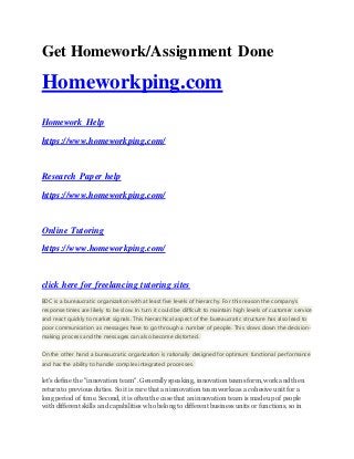 Get Homework/Assignment Done
Homeworkping.com
Homework Help
https://www.homeworkping.com/
Research Paper help
https://www.homeworkping.com/
Online Tutoring
https://www.homeworkping.com/
click here for freelancing tutoring sites
BDC is a bureaucratic organization with at least five levels of hierarchy. For this reason the company's
response times are likely to be slow. In turn it could be difficult to maintain high levels of customer service
and react quickly to market signals. This hierarchical aspect of the bureaucratic structure has also lead to
poor communication as messages have to go through a number of people. This slows down the decision-
making process and the messages can also become distorted.
On the other hand a bureaucratic organization is rationally designed for optimum functional performance
and has the ability to handle complex integrated processes.
let's define the "innovation team". Generally speaking, innovation teams form, work and then
return to previous duties. So it is rare that an innovation team works as a cohesive unit for a
long period of time. Second, it is often the case that an innovation team is made up of people
with different skills and capabilities who belong to different business units or functions, so in
 