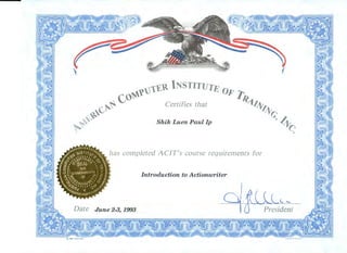 7
tj1'Ell INSTITUTE O
co~Y I)?'/'~
G~~ Certifies that 4/;r.11;.
~~ 0
~~ Shik Luen Paul Ip , 4
~ ~
has completed AC/T's course requirements for
Introduction to Actionwriter
l.'
President
@ 1991 GOES 960 LITHO . IN U . S . A .
 