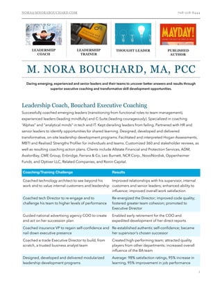 NORA@MNORABOUCHARD.COM 708-218-8444
Leadership Coach, Bouchard Executive Coaching
Successfully coached emerging leaders (transitioning from functional roles to team management),
experienced leaders (leading mindfully) and C-Suite (leading courageously). Specialized in coaching
“Alphas” and “analytical minds” in tech and IT. Kept derailing leaders from failing. Partnered with HR and
senior leaders to identify opportunities for shared learning. Designed, developed and delivered
transformative, on-site leadership development programs. Facilitated and interpreted Hogan Assessments,
MBTI and Realise2 Strengths Proﬁler for individuals and teams. Customized 360 and stakeholder reviews, as
well as resulting coaching action plans. Clients include Allstate Financial and Protection Services, ADM,
AvalonBay, CME Group, Enbridge, Ferrara & Co, Leo Burnett, NCR Corp., NovoNordisk, Oppenheimer
Funds, and Optiver LLC, Related Companies, and Ronin Capital.  
!1
LEADERSHIP
TRAINER
THOUGHT LEADER PUBLISHED
AUTHOR
M. NORA BOUCHARD, MA, PCC
LEADERSHIP
COACH
Daring emerging, experienced and senior leaders and their teams to uncover better answers and results through
superior executive coaching and transformative skill development opportunities.
Coaching/Training Challenge Results
Coached technology architect to see beyond his
work and to value internal customers and leadership
Improved relationships with his supervisor, internal
customers and senior leaders; enhanced ability to
inﬂuence; improved overall work satisfaction
Coached tech Director to re-engage and to
challenge his team to higher levels of performance
Re-energized the Director; improved code quality;
fostered greater team cohesion; promoted to
Executive Director
Guided national advertising agency COO to create
and act on her succession plan
Enabled early retirement for the COO and
expedited development of her direct reports
Coached insurance VP to regain self-conﬁdence and
nail down executive presence
Re-established authentic self-conﬁdence; became
her supervisor’s chosen successor
Coached e-trade Executive Director to build, from
scratch, a trusted business analyst team
Created high-performing team; attracted quality
players from other departments; increased overall
inﬂuence of the BA team
Designed, developed and delivered modularized
leadership development programs
Average: 98% satisfaction ratings, 95% increase in
learning, 95% improvement in job performance
 