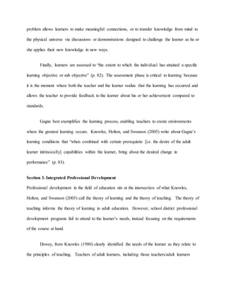 problem allows learners to make meaningful connections, or to transfer knowledge from mind to
the physical universe via discussions or demonstrations designed to challenge the learner as he or
she applies their new knowledge in new ways.
Finally, learners are assessed to “the extent to which the individual has attained a specific
learning objective or sub objective” (p. 82). The assessment phase is critical to learning because
it is the moment where both the teacher and the learner realize that the learning has occurred and
allows the teacher to provide feedback to the learner about his or her achievement compared to
standards.
Gagne best exemplifies the learning process, enabling teachers to create environments
where the greatest learning occurs. Knowles, Holton, and Swanson (2005) write about Gagne’s
learning conditions that “when combined with certain prerequisite [i.e. the desire of the adult
learner intrinsically] capabilities within the learner, bring about the desired change in
performance” (p. 83).
Section 3. Integrated Professional Development
Professional development in the field of education sits at the intersection of what Knowles,
Holton, and Swanson (2005) call the theory of learning and the theory of teaching. The theory of
teaching informs the theory of learning in adult education. However, school district professional
development programs fail to attend to the learner’s needs, instead focusing on the requirements
of the course at hand.
Dewey, from Knowles (1980) clearly identified the needs of the learner as they relate to
the principles of teaching. Teachers of adult learners, including those teachers/adult learners
 
