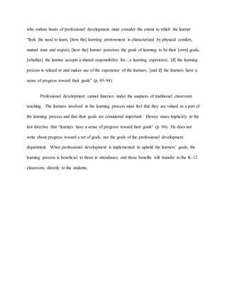 who endure hours of professional development must consider the extent to which the learner
“feels the need to learn, [how the] learning environment is characterized by physical comfort,
mutual trust and respect, [how the] learner perceives the goals of learning to be their [own] goals,
[whether] the learner accepts a shared responsibility for…a learning experience, [if] the learning
process is related to and makes use of the experience of the learners, [and if] the learners have a
sense of progress toward their goals” (p. 93-94).
Professional development cannot function under the auspices of traditional classroom
teaching. The learners involved in the learning process must feel that they are valued as a part of
the learning process and that their goals are considered important. Dewey states implicitly in the
last directive that “learners have a sense of progress toward their goals” (p. 94). He does not
write about progress toward a set of goals, nor the goals of the professional development
department. When professional development is implemented to uphold the learners’ goals, the
learning process is beneficial to those in attendance, and those benefits will transfer to the K-12
classroom, directly to the students.
 