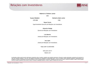 Relações com Investidores
Noberto N. Pinheiro Junior
CEO
Susana Waldeck Norberto Zaiet JuniorSusana Waldeck Norberto Zaiet Junior
CFO/DRI COO
Raquel Varela
Superintendente Executivo de Relações com Investidores
Alejandra Hidalgo
Gerente de Relações com Investidores
Luiz Maximo
Analista de Relações com Investidores
Ana Lopesp
Analista de Relações com Investidores
Fone: (55 11) 3372-5343
www.pine.com/ri
ri@pine.com
17/17Relações com Investidores | 1T14 |
As afirmações contidas neste documento relacionadas a perspectivas sobre os negócios, projeções sobre resultados operacionais e financeiros e aquelas relacionadas a perspectivas de crescimento do
PINE são meramente projeções e, como tais, são baseadas exclusivamente nas expectativas da administração sobre o futuro dos negócios. Essas expectativas dependem, substancialmente, das
condições de mercado, do desempenho da economia brasileira e do setor (mudanças políticas e econômicas, volatilidade nas taxas de juros e câmbio, mudanças tecnológicas, inflação, desintermediação
financeira, pressões competitivas sobre produtos e preços e mudanças na legislação tributária) e, portanto, sujeitas a mudanças sem aviso prévio.
 