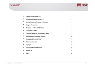 Sumário
Eventos e Destaques 1T14 3
Destaques Financeiros de 1T14 4
Diversificação de Produtos e Receitas 5
Margem Financeira 6
Despesas e Índice de Eficiência 7
Carteira de Crédito 8
Contínua Gestão do Portfólio de Crédito 9Contínua Gestão do Portfólio de Crédito 9
Qualidade da Carteira de Crédito 10
Mesa para Clientes (FICC) 11
PINE Investimentos 12
Captação 13
Gestão de Ativos e Passivos 14
Basileia III 15
PINE4 16
2/17Relações com Investidores | 1T14 |
 