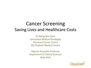 Cancer Screening
Saving Lives and Healthcare Costs
             Dr Wong Nan Soon
        Consultant Medical Oncologist
          Oncocare Cancer Centre
         Mt Elizabeth Medical Centre

        Adjunct Associate Professor
       Department of Clinical Sciences
                Duke-NUS
 