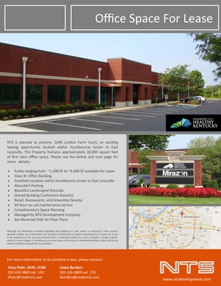 Oﬃce Space For Lease 
NTS  is  pleased  to  present,  1640  Lyndon  Farm  Court,  an  exci ng  
leasing  opportunity  located  within  Hurstbourne  Green  in  East      
Louisville. The Property features approximately 30,000 square feet 
of ﬁrst class oﬃce space. Please see the below and next page for 
more   details: 
For more informa on or to schedule a tour, please contact: 
Tony Fluhr, SIOR, CCIM   Lewis Borders 
502.426.4800 ext. 120     502.426.4800 ext. 176 
luhr@ntsdevco.com    lborders@ntsdevco.com 
www.ntsdevelopment.com 
 Suites ranging from  ~1,300 SF to ~4,400 SF available for Lease 
 Class B+ Oﬃce Building 
 Excellent Loca on within Hurstbourne Green in East Louisville 
 Abundant Parking 
 Beau ful Landscaped Grounds 
 Shared Building Conference Room(s) 
 Retail, Restaurants, and Ameni es Nearby  
 24‐hour on call maintenance service 
 Complimentary Space Planning 
 Managed by NTS Development Company 
 See Reversed Side for Floor Plans 
Although  all  informa on  furnished  regarding  the  property  for  sale,  rental,  or  ﬁnancing  is  from  sources 
deemed reliable, such informa on has not been veriﬁed and no express representa on is made nor is any 
to be implied as to the accuracy thereof and it is submi ed subject to errors, omissions, change of price, 
rental or other changes or condi ons, prior sale, lease or ﬁnancing, or withdrawal without no ce and to any 
special condi ons imposed by our principal. 
 