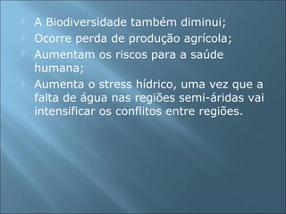  A Biodiversidade também diminui;
 Ocorre perda de produção agrícola;
 Aumentam os riscos para a saúde
humana;
 Aumenta o stress hídrico, uma vez que a
falta de água nas regiões semi-áridas vai
intensificar os conflitos entre regiões.
 