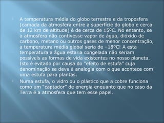  A temperatura média do globo terrestre e da troposfera
(camada da atmosfera entre a superfície do globo e cerca
de 12 km de altitude) é de cerca de 15ºC. No entanto, se
a atmosfera não contivesse vapor de água, dióxido de
carbono, metano ou outros gases de menor concentração,
a temperatura média global seria de –18ºC! A esta
temperatura a água estaria congelada não seriam
possíveis as formas de vida existentes no nosso planeta.
Isto é evitado por causa do “efeito de estufa” cuja
denominação se deve à analogia com o que acontece com
uma estufa para plantas.
 Numa estufa, o vidro ou o plástico que a cobre funciona
como um “captador” de energia enquanto que no caso da
Terra é a atmosfera que tem esse papel.
 