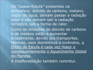  Os “Gases-Estufa” existentes na
atmosfera: dióxido de carbono, metano,
vapor de água, deixam passar a radiação
solar e não deixam sair a radiação
terrestre, sob a forma de calor.
 Como as emissões de dióxido de carbono
e de metano estão a aumentar
brutalmente, devido aos transportes,
fábricas, usos domésticos e incêndios, o
Efeito de Estufa é cada vez maior e
consequentemente o Aquecimento Global
do Planeta.
 A Desflorestação também contribui.
 