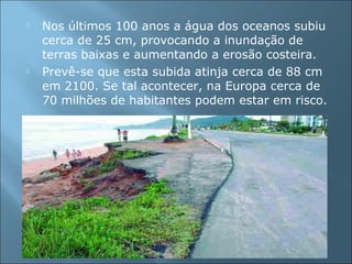 Nos últimos 100 anos a água dos oceanos subiu
cerca de 25 cm, provocando a inundação de
terras baixas e aumentando a erosão costeira.
 Prevê-se que esta subida atinja cerca de 88 cm
em 2100. Se tal acontecer, na Europa cerca de
70 milhões de habitantes podem estar em risco.
 