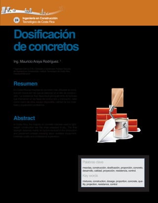 Ingeniería en Construcción
Tecnológico de Costa Rica
24
Dosificación
deconcretos
Ing. Mauricio Araya Rodríguez. 1
1
Ingeniero Civil (U.C.R.), Consultor y Constructor, Profesor Escuela
de Ingeniería en Construcción, Instituto Tecnológico de Costa Rica,
maaraya@itcr.ac.cr
Resumen
En Costa Rica las mezclas de concreto más utilizadas en cons-
trucción liviana son las que se elaboran en el sitio de construc-
ción. La resistencia final dependerá principalmente de factores
que intervienen en las fases de producción y colocación, tales
como mano de obra, equipo disponible, calidad de los mate-
riales y supervisión profesional.
Abstract
In Costa Rica, the majority of concrete mixtures used in light-
weight construction are the ones prepared in-situ. The final
strength depends mainly on factors involved in the production
and placement phases including labor, available equipment,
materials quality and professional supervision.
Palabras clave
mezclas, construcción, dosificación, proporción, concreto,
desarrollo, calidad, proyección, resistencia, control.
Key words
mixtures, construction, dosage, proportion, concrete, qua-
lity, projection, resistance, control
 