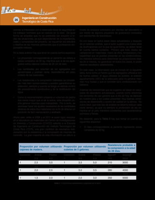 Ingeniería en Construcción
Tecnológico de Costa Rica
26
orientar al interesado con la adecuada dosis de seguridad en
los trabajos normales que se realizan en la obra. De igual
forma se aclaraba que no se pretendía dar solución a to-
das las situaciones, ya que dependiendo de la importancia,
costo y complejidad del proyecto, se requerirán los estudios
y diseños de las mezclas pertinentes que el profesional res-
ponsable indicara.
En la tabla anterior hay que tener en cuenta ciertos aspectos:
• La proporción correspondiente al cemento se refiere a
sacos completos de 50 kg, mientras que la de los agre-
gados indica cajones cúbicos de 34 cm de lado.
• Las cantidades por volumen de los agregados son
aproximadas y podrían variar, dependiendo del peso
unitario de los materiales.
• Las resistencias a la compresión indicadas se conside-
ran más bien conservadoras y pueden garantizarse su
obtención, siempre y cuando se tenga un estricto control
del procedimiento constructivo y de la dosificación del
agua.
• Como la recomendación propone un volumen de piedra
dos veces mayor que el de la arena, esta situación po-
dría generar mezclas poco trabajables. Por lo tanto, se
aconseja hacer los ajustes necesarios de las cantidades
relativas de estos dos materiales con el fin de obtener un
producto de fácil manipulación y acabado.
Ahora bien, entre el 2006 y el 2011 el autor logró recopilar
en el laboratorio de materiales del Centro de Investigaciones
en Vivienda y Construcción (CIVCO) adscrito a la Escuela
de Ingeniería en Construcción del Instituto Tecnológico de
Costa Rica (ITCR), una gran cantidad de resultados rela-
cionados con la resistencia a la compresión de mezclas de
concreto. La gran mayoría de esta información se obtuvo a
través de ensayos solicitados por clientes del laboratorio o
por medio de algunos proyectos de graduación realizados
por estudiantes de licenciatura.
Es con base en todos estos datos actualizados y después
de un extenso análisis, que el autor sugiere una nueva tabla
de dosificaciones con la que de igual forma, se deben tener
en cuenta ciertos cuidados. Primero que todo, dadas las
variaciones en materiales, mano de obra, temperatura y tra-
bajabilidad que se pueden presentar en las construcciones,
los métodos teóricos para determinar las proporciones idea-
les de la mezcla, no garantizan en todos los casos, el poder
obtener resultados satisfactorios.
En este caso, la información que se incluye en la siguiente
tabla, toma como un hecho que los agregados utilizados son
de buena calidad, el agua utilizada es potable, la relación
agua/cemento (A/C) es la adecuada para no generar mez-
clas muy fluidas y que el concreto será confeccionado con
batidora.
Además las resistencias que se sugieren se basan en resul-
tados de laboratorio actualizados, usando como referencia
los cementos de uso general que al día de hoy, se fabrican
en nuestro país y los cuales presentan muy buenas condi-
ciones de desempeño y control de calidad en la fábrica. No
sobra decir, que este tipo de análisis se debería realizar cada
cierto tiempo, ya que no siempre la producción de los ce-
mentos en el país mantiene constantes sus características
químicas y físicas.
No obstante, para la Tabla 2 hay que tomar en cuenta los
siguientes aspectos:
• El dato correspondiente al cemento representa sacos
completos de 50 kg.
Proporción por volumen utilizando
cajones de madera.
Proporción por volumen utilizando
cubetas de 5 galones.
Resistencia probable a
la compresión a la edad
de 28 días.
Cemento Arena Piedra Cemento Arena Piedra kg/cm2
lb/pulg2
1 2,5 4,0 1 3,5 5,5 175 2500
1 2,5 3,5 1 3,5 5,0 210 3000
1 2,0 3,0 1 3,0 4,5 245 3500
1 2,0 2,5 1 3,0 3,5 280 4000
1 2,0 2,0 1 3,0 3,0 315 4500
1 1,5 2,0 1 2,0 3,0 350 5000
Tabla 2. Proporciones actualizadas y sugeridas por el autor.
 