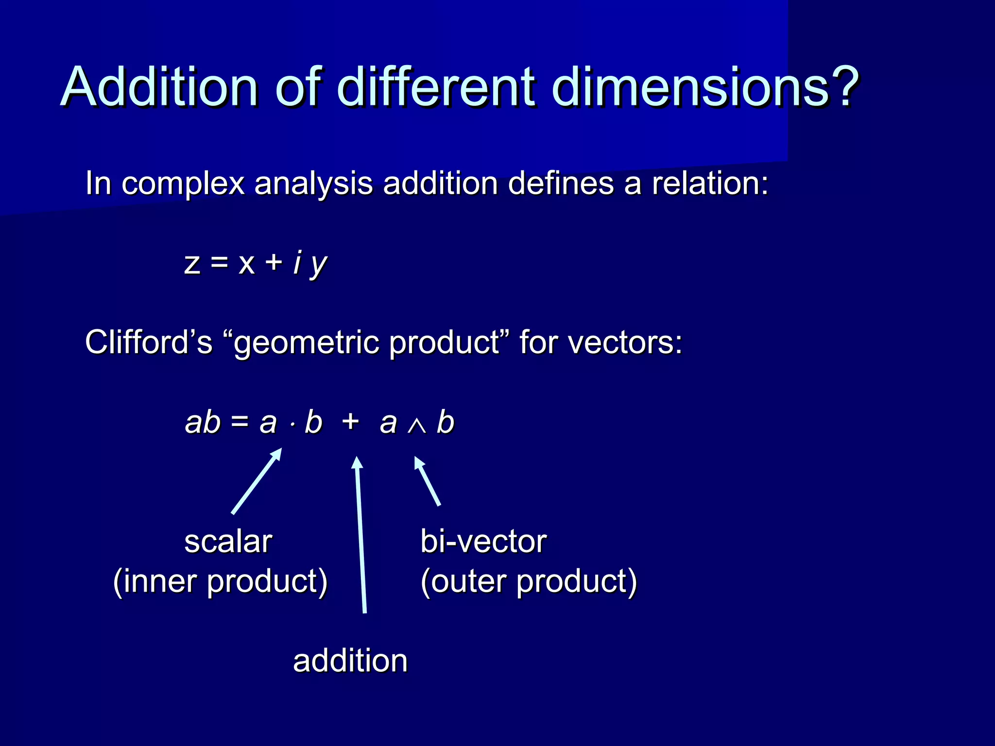 Addition of different dimensions?Addition of different dimensions?
In complex analysis addition defines a relation:In complex analysis addition defines a relation:
z = x +z = x + i yi y
Clifford’s “geometric product” for vectors:Clifford’s “geometric product” for vectors:
abab == aa ⋅⋅ bb ++ aa ∧∧ bb
scalarscalar bi-vectorbi-vector
(inner product)(inner product) (outer product)(outer product)
additionaddition
 