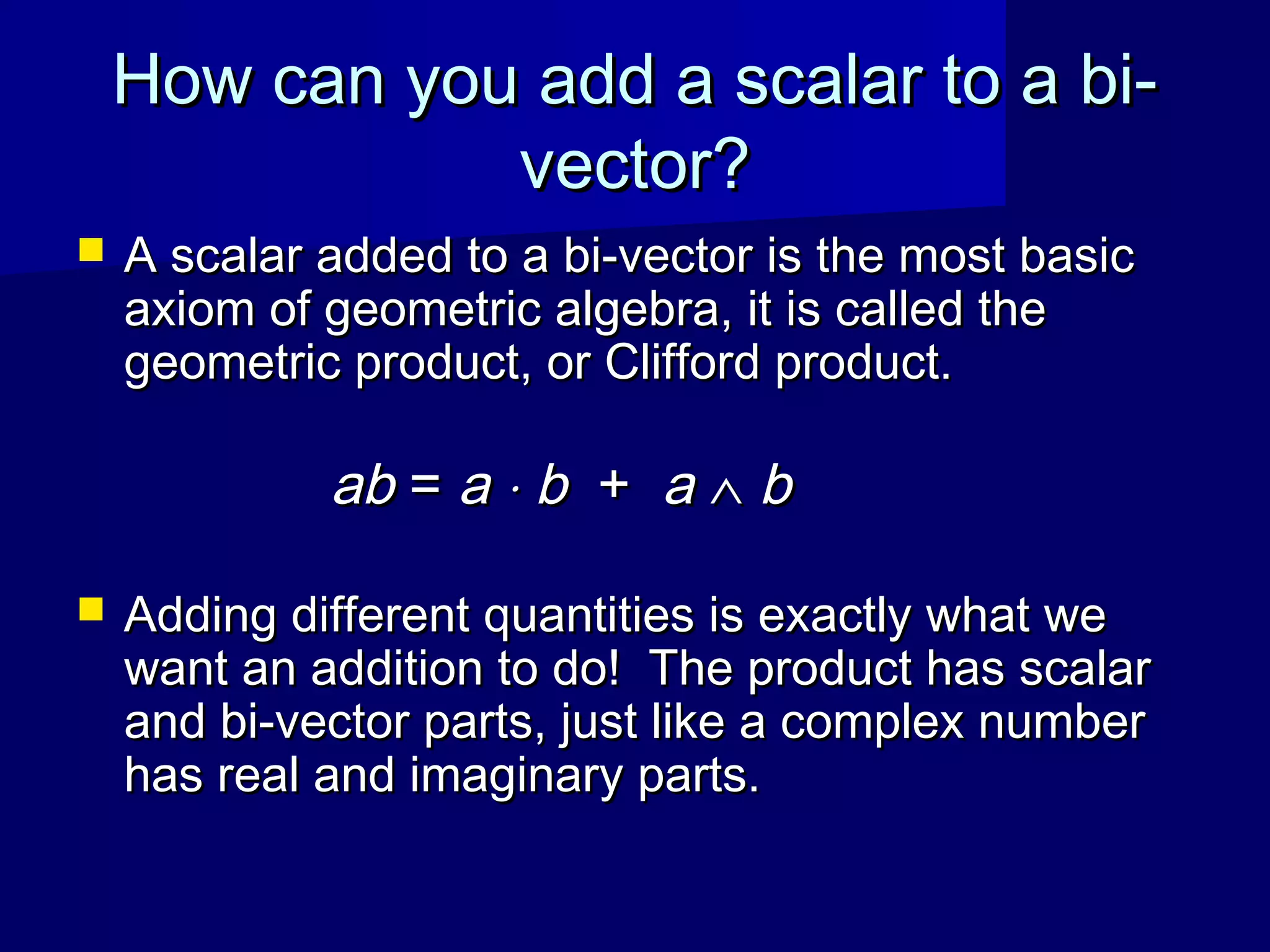 How can you add a scalar to a bi-How can you add a scalar to a bi-
vector?vector?
 A scalar added to a bi-vector is the most basicA scalar added to a bi-vector is the most basic
axiom of geometric algebra, it is called theaxiom of geometric algebra, it is called the
geometric product, or Clifford product.geometric product, or Clifford product.
abab == aa ⋅⋅ bb ++ aa ∧∧ bb
 Adding different quantities is exactly what weAdding different quantities is exactly what we
want an addition to do! The product has scalarwant an addition to do! The product has scalar
and bi-vector parts, just like a complex numberand bi-vector parts, just like a complex number
has real and imaginary parts.has real and imaginary parts.
 