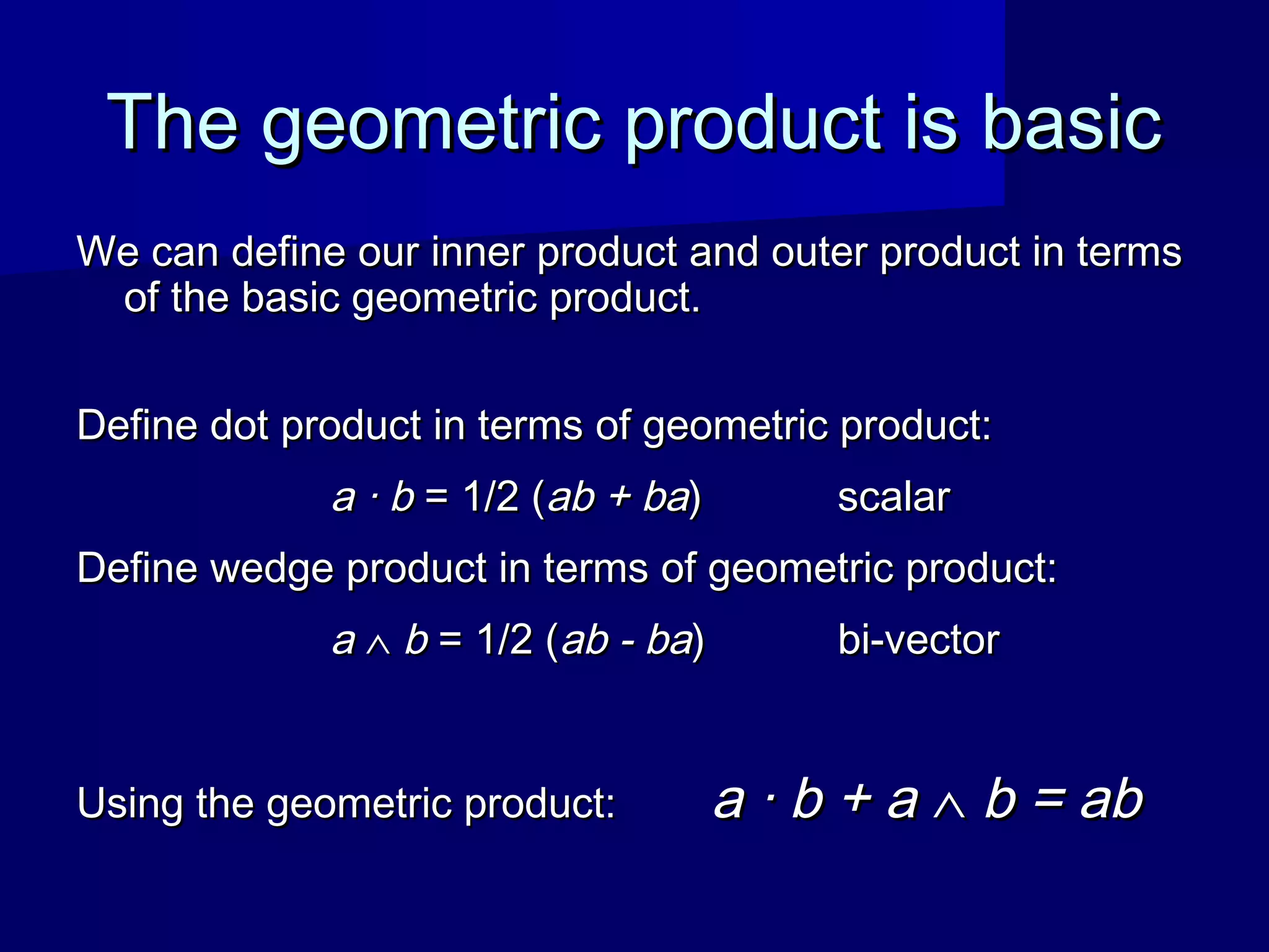 The geometric product is basicThe geometric product is basic
We can define our inner product and outer product in termsWe can define our inner product and outer product in terms
of the basic geometric product.of the basic geometric product.
Define dot product in terms of geometric product:Define dot product in terms of geometric product:
a · ba · b = 1/2 (= 1/2 (ab + baab + ba)) scalarscalar
Define wedge product in terms of geometric product:Define wedge product in terms of geometric product:
aa ∧∧ bb = 1/2 (= 1/2 (ab - baab - ba)) bi-vectorbi-vector
Using the geometric product:Using the geometric product: a · b + aa · b + a ∧∧ b = abb = ab
 