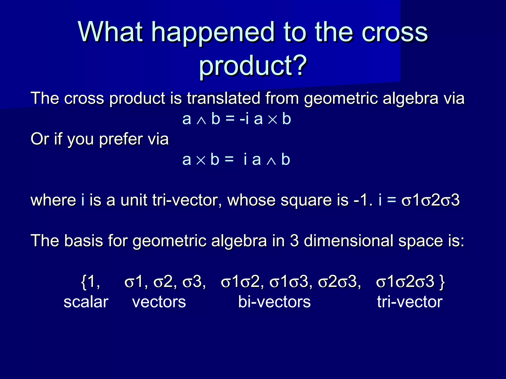 What happened to the crossWhat happened to the cross
product?product?
The cross product is translated from geometric algebra viaThe cross product is translated from geometric algebra via
a ∧ b = -i a × b
Or if you prefer viaOr if you prefer via
a × b = i a ∧ b
wherewhere i is a unit tri-vector, whose square is -1.is a unit tri-vector, whose square is -1. i = σσ11σσ22σσ33
The basis for geometric algebra in 3 dimensional space is:The basis for geometric algebra in 3 dimensional space is:
{1,{1, σσ1,1, σσ2,2, σσ3,3, σσ11σσ2,2, σσ11σσ3,3, σσ22σσ3,3, σσ11σσ22σσ3 }3 }
scalar vectors bi-vectors tri-vector
 
