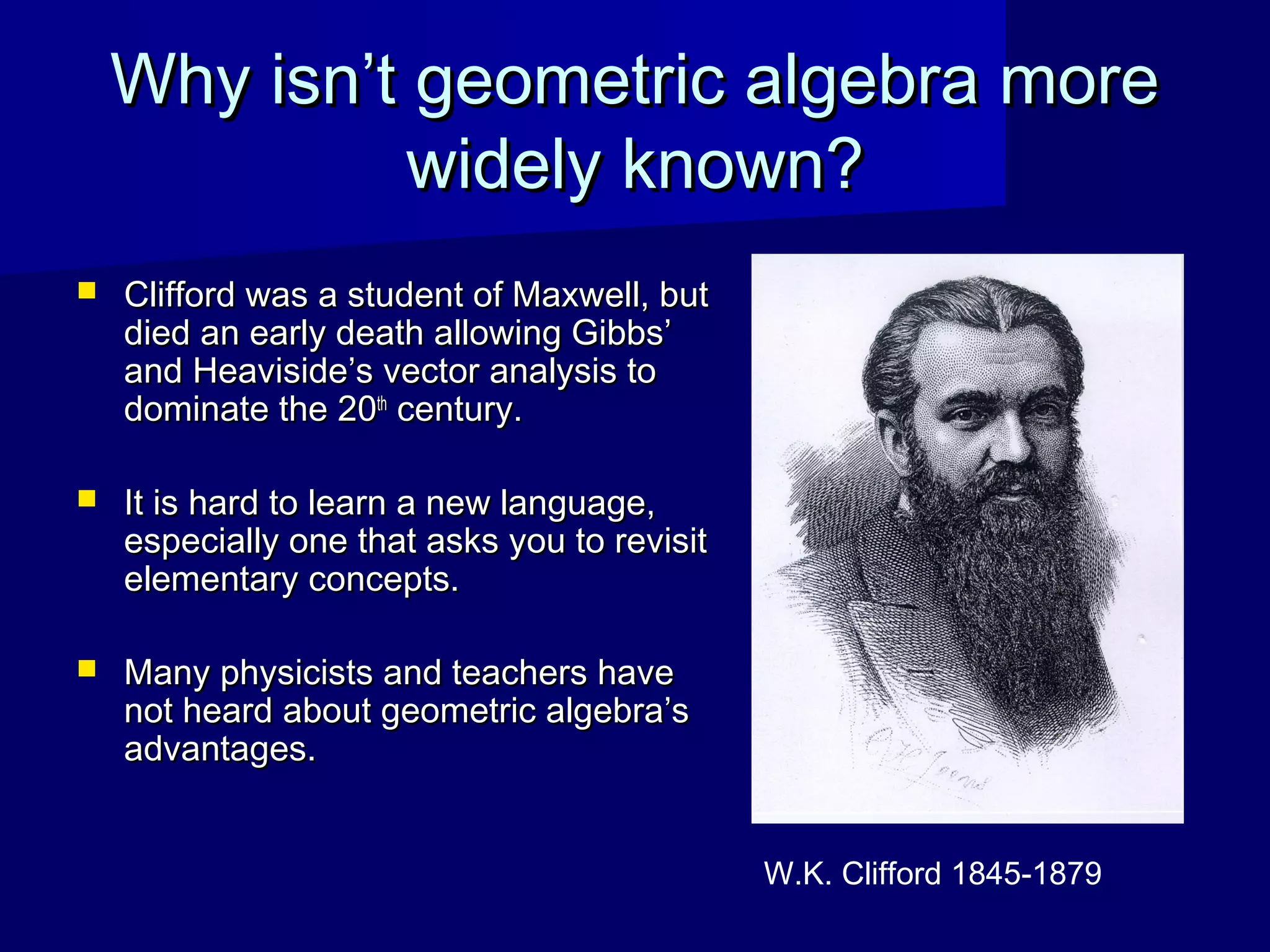 Why isn’t geometric algebra moreWhy isn’t geometric algebra more
widely known?widely known?
 Clifford was a student of Maxwell, butClifford was a student of Maxwell, but
died an early death allowing Gibbs’died an early death allowing Gibbs’
and Heaviside’s vector analysis toand Heaviside’s vector analysis to
dominate the 20dominate the 20thth
century.century.
 It is hard to learn a new language,It is hard to learn a new language,
especially one that asks you to revisitespecially one that asks you to revisit
elementary concepts.elementary concepts.
 Many physicists and teachers haveMany physicists and teachers have
not heard about geometric algebra’snot heard about geometric algebra’s
advantages.advantages.
W.K. Clifford 1845-1879
 