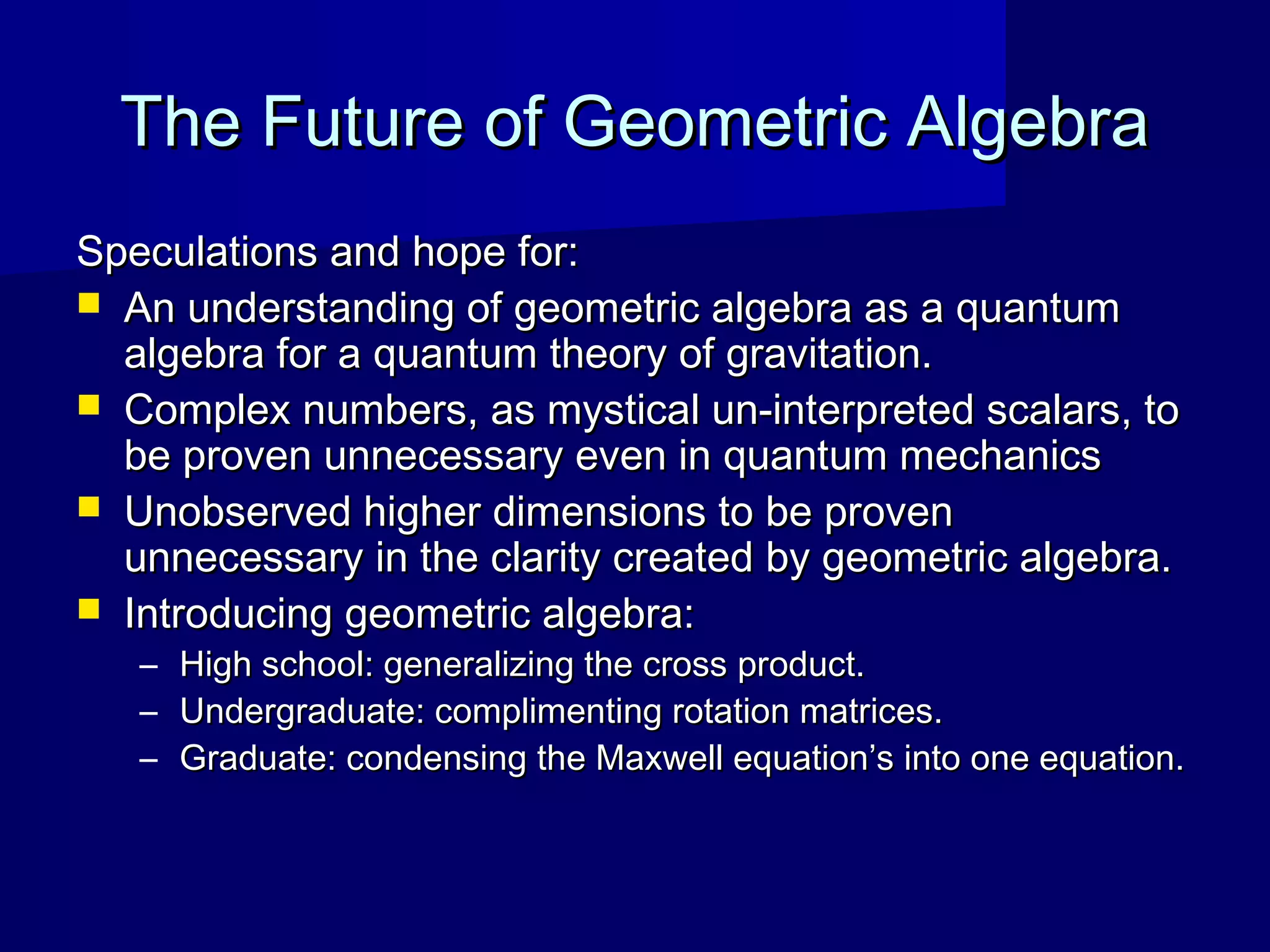 The Future of Geometric AlgebraThe Future of Geometric Algebra
Speculations and hope for:Speculations and hope for:
 An understanding of geometric algebra as a quantumAn understanding of geometric algebra as a quantum
algebra for a quantum theory of gravitation.algebra for a quantum theory of gravitation.
 Complex numbers, as mystical un-interpreted scalars, toComplex numbers, as mystical un-interpreted scalars, to
be proven unnecessary even in quantum mechanicsbe proven unnecessary even in quantum mechanics
 Unobserved higher dimensions to be provenUnobserved higher dimensions to be proven
unnecessary in the clarity created by geometric algebra.unnecessary in the clarity created by geometric algebra.
 Introducing geometric algebra:Introducing geometric algebra:
– High school: generalizing the cross product.High school: generalizing the cross product.
– Undergraduate: complimenting rotation matrices.Undergraduate: complimenting rotation matrices.
– Graduate: condensing the Maxwell equation’s into one equation.Graduate: condensing the Maxwell equation’s into one equation.
 