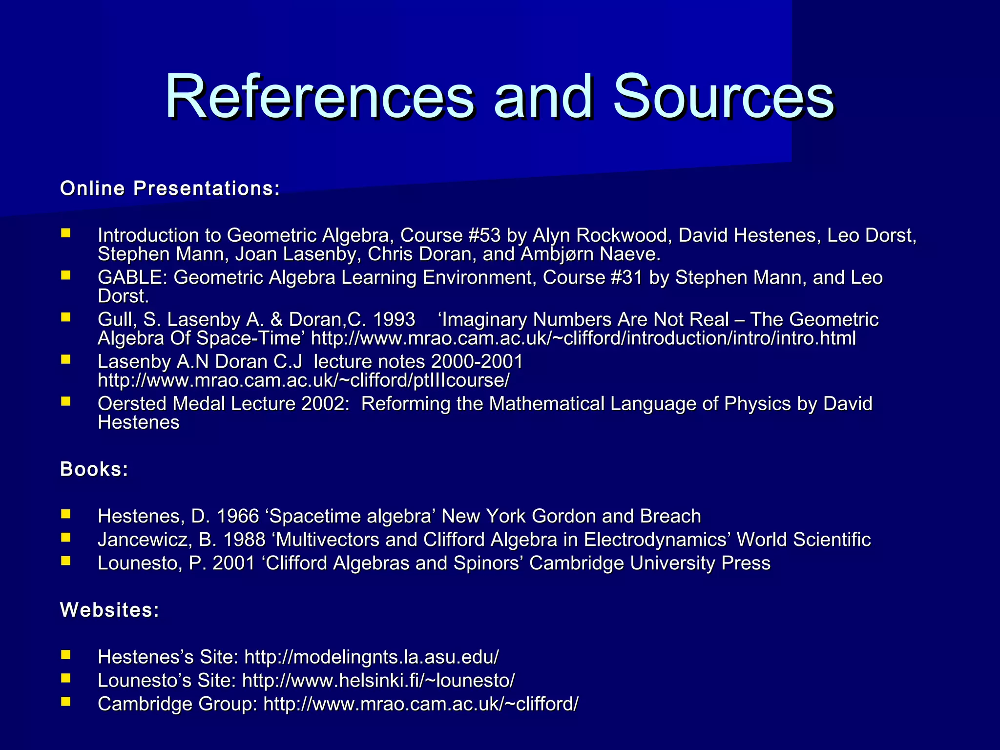 References and SourcesReferences and Sources
Online Presentations:Online Presentations:
 Introduction to Geometric Algebra, Course #53 by Alyn Rockwood, David Hestenes, Leo Dorst,Introduction to Geometric Algebra, Course #53 by Alyn Rockwood, David Hestenes, Leo Dorst,
Stephen Mann, Joan Lasenby, Chris Doran, and Ambjørn Naeve.Stephen Mann, Joan Lasenby, Chris Doran, and Ambjørn Naeve.
 GABLE: Geometric Algebra Learning Environment, Course #31 by Stephen Mann, and LeoGABLE: Geometric Algebra Learning Environment, Course #31 by Stephen Mann, and Leo
Dorst.Dorst.
 Gull, S. Lasenby A. & Doran,C. 1993 ‘Imaginary Numbers Are Not Real – The GeometricGull, S. Lasenby A. & Doran,C. 1993 ‘Imaginary Numbers Are Not Real – The Geometric
Algebra Of Space-Time’ http://www.mrao.cam.ac.uk/~clifford/introduction/intro/intro.htmlAlgebra Of Space-Time’ http://www.mrao.cam.ac.uk/~clifford/introduction/intro/intro.html
 Lasenby A.N Doran C.J lecture notes 2000-2001Lasenby A.N Doran C.J lecture notes 2000-2001
http://www.mrao.cam.ac.uk/~clifford/ptIIIcourse/http://www.mrao.cam.ac.uk/~clifford/ptIIIcourse/
 Oersted Medal Lecture 2002: Reforming the Mathematical Language of Physics by DavidOersted Medal Lecture 2002: Reforming the Mathematical Language of Physics by David
HestenesHestenes
Books:Books:
 Hestenes, D. 1966 ‘Spacetime algebra’ New York Gordon and BreachHestenes, D. 1966 ‘Spacetime algebra’ New York Gordon and Breach
 Jancewicz, B. 1988 ‘Multivectors and Clifford Algebra in Electrodynamics’ World ScientificJancewicz, B. 1988 ‘Multivectors and Clifford Algebra in Electrodynamics’ World Scientific
 Lounesto, P. 2001 ‘Clifford Algebras and Spinors’ Cambridge University PressLounesto, P. 2001 ‘Clifford Algebras and Spinors’ Cambridge University Press
Websites:Websites:
 Hestenes’s Site: http://modelingnts.la.asu.edu/Hestenes’s Site: http://modelingnts.la.asu.edu/
 Lounesto’s Site: http://www.helsinki.fi/~lounesto/Lounesto’s Site: http://www.helsinki.fi/~lounesto/
 Cambridge Group: http://www.mrao.cam.ac.uk/~clifford/Cambridge Group: http://www.mrao.cam.ac.uk/~clifford/
 